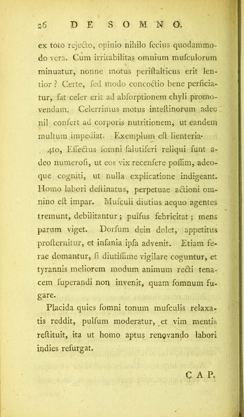 ex toto rejecto, opinio nihilo fecius quodammo- do vera. Cum irritabilitas omnium mufculorum minuatur, nonne motus periftalticus erit len- tior ? Certe, fed modo concodio bene perficia- tur, fat celer erit ad abforptionem chyli promo- vendam. Celerrimus motus inteftinorum adec nil confert ad corporis nutritionem, ut eandem multum impediat. Exemplum efl lienteria- 4to, Effiedus fomni falutiferi reliqui funt a- deo numerofi, ut eos vixrecenfere poffim, adeo- que cogniti, ut nulla explicatione indigeant. Homo labori delimatus, perpetuae adioni om- nino efl impar. Mufcuii diutius aequo agentes tremunt, debilitantur; puifus febricitat; mens parum viget. Dorfum dein dolet, appetitus profternitur, et infania ipfa advenit. Etiam fe- rae domantur, fi diutiffime vigilare coguntur, et tyrannis meliorem modum animum redi tena- cem fuperandi non invenit, quam fomnum fu- gare. Placida quies fomni tonum mufculis relaxa- tis reddit, pulfum moderatur, et vim mentis reflituit, ita ut homo aptus renQvando labori indies refurgat. CAR