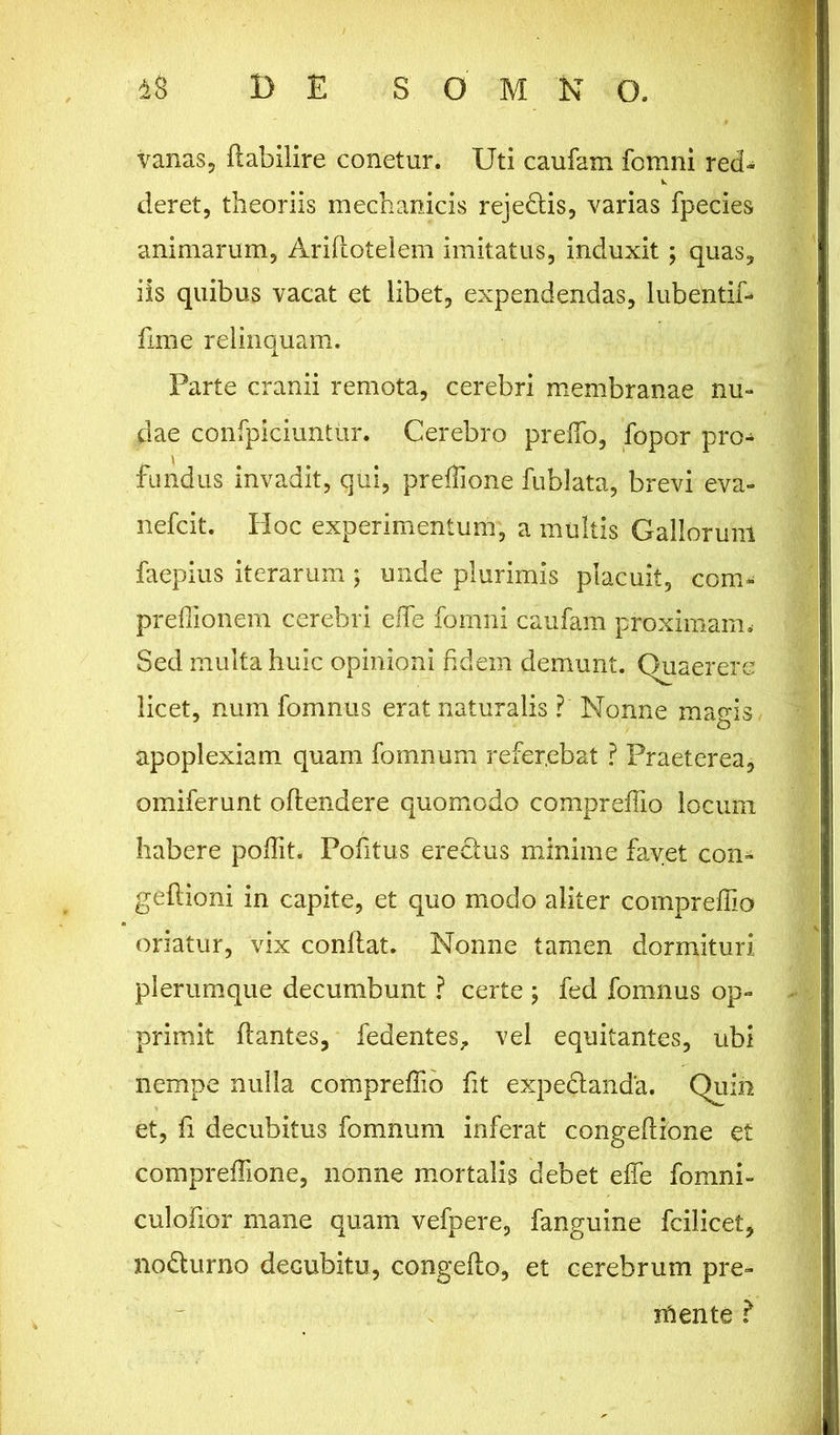 vanas, flabilire conetur. Uti caufam fomni red* deret, theoriis mechanicis rejedtis, varias fpecies animarum, Ariflotelem imitatus, induxit ; quas, iis quibus vacat et libet, expendendas, lubentif- fime relinquam. Parte cranii remota, cerebri membranae nu- dae confpiciuntur. Cerebro preffo, fopor pro- fundus invadit, qui, preffione fublata, brevi eva- nefcit. Hoc experimentum, a multis Gallorum faepius iterarum; unde plurimis placuit, com- preffionem cerebri effie fomni caufam proximam. Sed multa huic opinioni fidem demunt. Quaerere licet, num fomnus erat naturalis ?' Nonne magis, apoplexiam quam fomnum refer,ebat ? Praeterea, omiferunt oflendere quomodo compreffio locum habere poffit. Pofitus erectus minime favet con- geflioni in capite, et quo modo aliter compreffio oriatur, vix conflat. Nonne tamen dormituri plerumque decumbunt ? certe ; fed fomnus op- primit flantes, fedentes, vel equitantes, ubi nempe nulla compreffio fit expedlanda. Quin et, fi decubitus fomnum inferat congeflione et compreffione, nonne mortalis debet effe fomni- culofior mane quam vefpere, fanguine fcilicet, no&urno decubitu, congefto, et cerebrum pre- niente ?