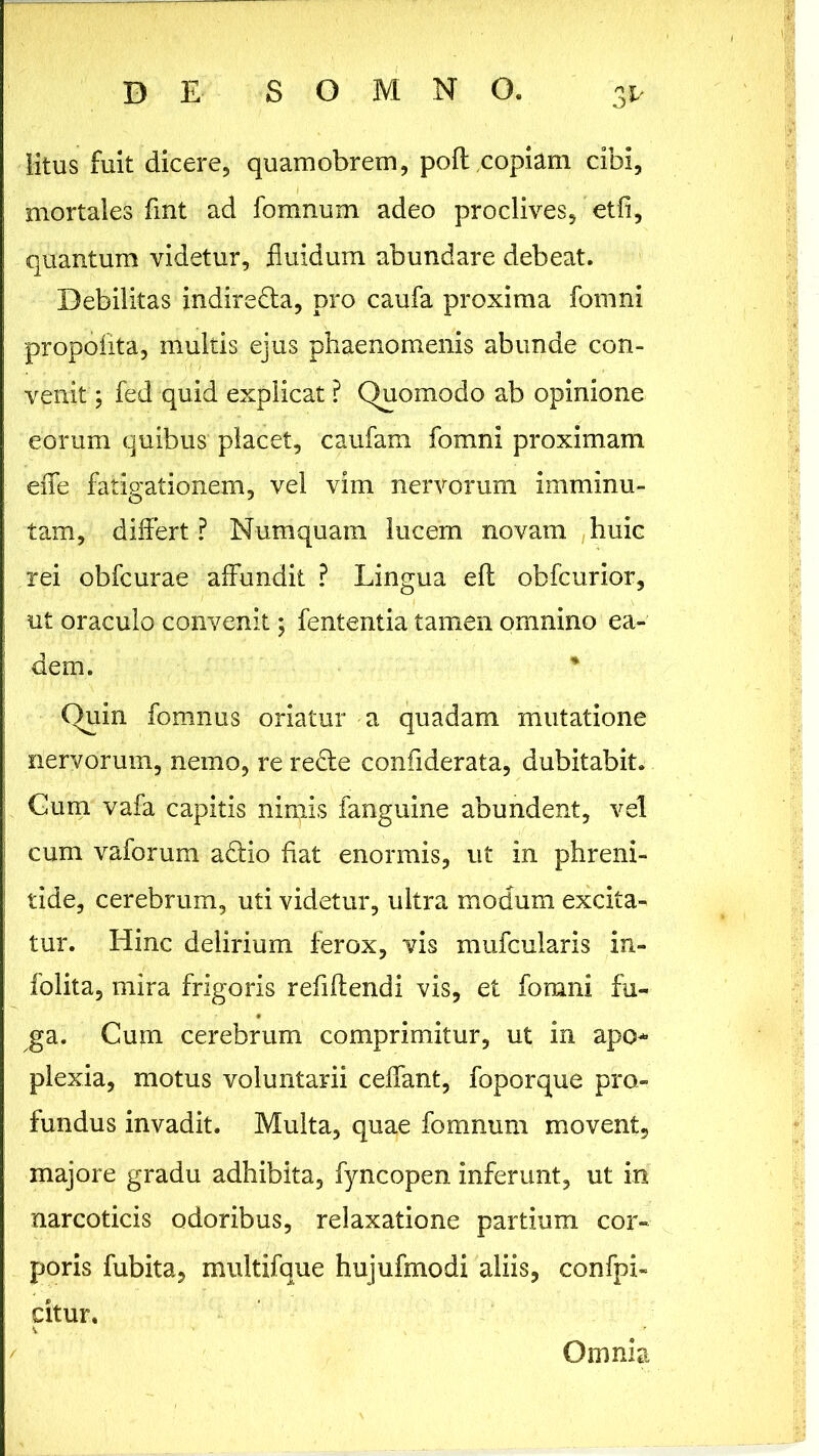 litus fuit dicere, quamobrem, poft,copiam cibi, mortales fmt ad fomnum adeo proclives, etfi, quantum videtur, fluidum abundare debeat. Debilitas indire&a, pro caufa proxima fomni propolita, multis ejus phaenomenis abunde con- venit ; fed quid explicat ? Quomodo ab opinione eorum quibus placet, caufam fomni proximam efle fatigationem, vel vim nervorum imminu- tam, differt ? Numquam lucem novam huic rei obfcurae affundit ? Lingua efl obfcurior, ut oraculo convenit; fententia tamen omnino ea- dem. * Quin fomnus oriatur a quadam mutatione nervorum, nemo, re re&e confiderata, dubitabit. Gum vafa capitis nimis fanguine abundent, vel cum vaforum a£Ho fiat enormis, ut in phreni- tide, cerebrum, uti videtur, ultra modum excita- tur. Hinc delirium ferox, vis mufcularis in- folita, mira frigoris refiflendi vis, et fomni fu- ga. Cum cerebrum comprimitur, ut in apo- plexia, motus voluntarii ceffant, foporque pro- fundus invadit. Multa, quae fomnum movent, majore gradu adhibita, fyncopen inferunt, ut in narcoticis odoribus, relaxatione partium cor- poris fubita, multifque hujufmodi aliis, confpi- citur. Omnia