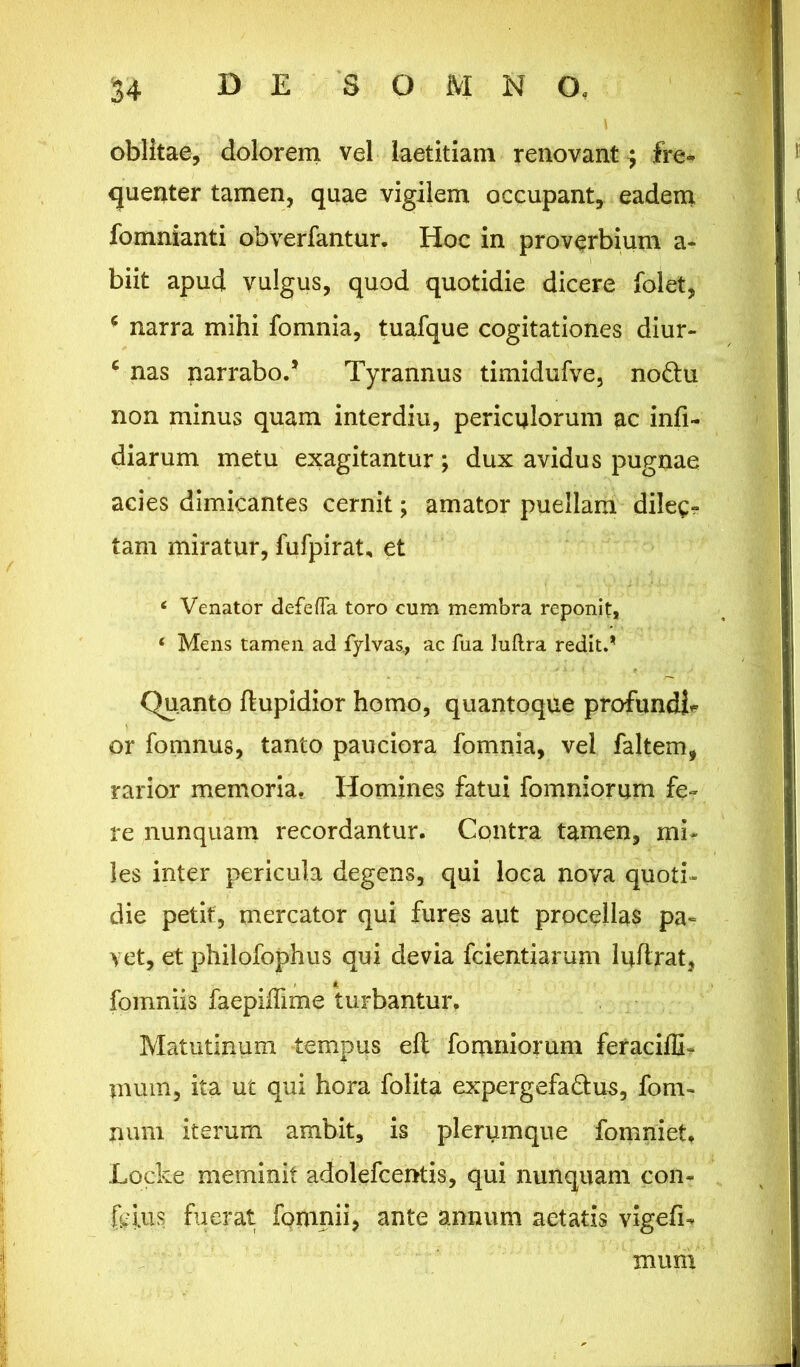 u oblitae, dolorem vel laetitiam renovant^ fre» quenter tamen, quae vigilem occupant, eadem fomnianti obverfantur. Hoc in proverbium a* biit apud vulgus, quod quotidie dicere folet, ( narra mihi fomnia, tuafque cogitationes diur- c nas narrabo.’ Tyrannus timidufve, no&u non minus quam interdiu, periculorum ac infi- diarum metu exagitantur; dux avidus pugnae acies dimicantes cernit; amator puellam dilec- tam miratur, fufpirat, et c Venator defeffa toro cum membra reponit, ‘ Mens tamen ad fylvas., ac fua luftra redit.* Quanto ftupidior homo, quantoque profundi* or fomnus, tanto pauciora fomnia, vel faltem, rarior memoria. Homines fatui fomniorum fe- re nunquam recordantur. Contra tamen, mi- les inter pericula degens, qui loca nova quoti- die petit, mercator qui fures aut procellas pa- vet, et philofophus qui devia fcientiarum luftrat, fomniis faepiffime turbantur. Matutinum tempus eft fomniorum feraciffi- mum, ita ut qui hora folita expergefa&us, fom- num iterum ambit, is plerumque fomniet, Locke meminit adolefcentis, qui nunquam con- {ejus fuerat fpmnii, ante annum aetatis vigefi- mum