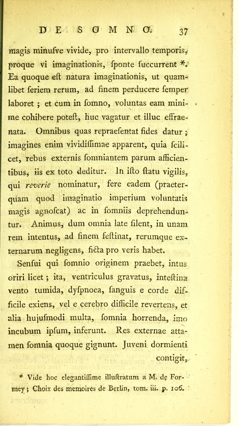 magis minufve vivide, pro intervallo temporis,* proque vi imaginationis, fponte {accurrent Ea quoque efl natura imaginationis, ut quam- libet feriem rerum, ad finem perducere femper laboret ; et cum in fomno, voluntas eam mini- me cohibere potefl, huc vagatur et illuc effrae- nata. Omnibus quas repraefentat fides datur $ imagines enim vividiffimae apparent, quia fcili- cet, rebus externis fomniantem parum afficien- tibus, iis ex toto deditur. In illo flatu vigilis, qui reverie nominatur, fere eadem (praeter- quam quod imaginatio imperium voluntatis magis agnofcat) ac in fomniis deprehendunt tur. Animus, dum omnia late filent, in unam rem intentus, ad finem feftinat, rerumque ex- ternarum negligens, fi&apro veris habet. Senfui qui fomnio originem praebet, intus oriri licet; ita, ventriculus gravatus, inteflina vento tumida, dyfpnoea, fanguis e corde dif- ficile exiens, vel e cerebro difficile revertens, et alia hujufmodi multa, fomnia horrenda, imo incubum ipfum, inferunt. Res externae atta- men fomnia quoque gignunt. Juveni dormienti contigit, * Vide hoc elegantiffime illuftratum a M. de For- mey j Choix des memoires de Berlin, tom. iii. p. 106,