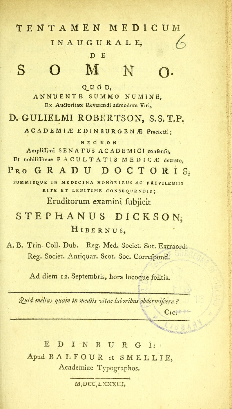 TENTAMEN MEDICUM INAUGURALE, ^ D E SOMNO- CLU p D, ANNUENTE SUMMO NUMINE, Ex Au£Voritate Reverendi admodnnn Viri, D. GULIELMI ROBERTSON, S.S.T.P. ACADEMIjE EDINBURGENjE Priefefl!; N a C NON AmplifTimi SENATUS A C A D E M I C I confenfu, Et nobiliffimae FACULTATIS MEDICA decreto. Pro GRADU DOCTORIS, SUMM1SQ_UE IN MEDICINA HONORIBUS AC PRIVILEGIIS KITE ET LEGITIME CONSEQUENDIS; Eruditorum examini fubjicit STEPHANUS DICKSON, Hibernus, A. B. Trin. Coli. Dub. Reg. Med. Societ. Soc. Extraord» Reg. Societ. Antiquar. Scot. Soc. Correfpond. Ad diem 12. Septembris, hora locoque folitis. ^id melius quam in mediis vitae laboribus ohdormifcere f Cic. EDiNBURGIi Apud BALFOUR et SMELLIE^ Academiae Typograpbos, MaUCC^LXXXiU,