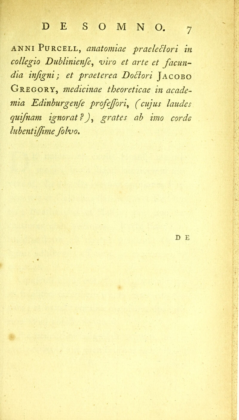 ii ANNI PuRCELL, anatoniiae praeleSlori in collegio Duhlinienfe^ ^iro et arte et facun-- dia infigni; et praeterea Dodlori Jacobo GregorY, medicinae theoreticae in acade- mia Edinhurgenje profejfori^ (cujus laudes quifnam ignorat?)^ grates ab imo corde luhentijfime folvo. D E