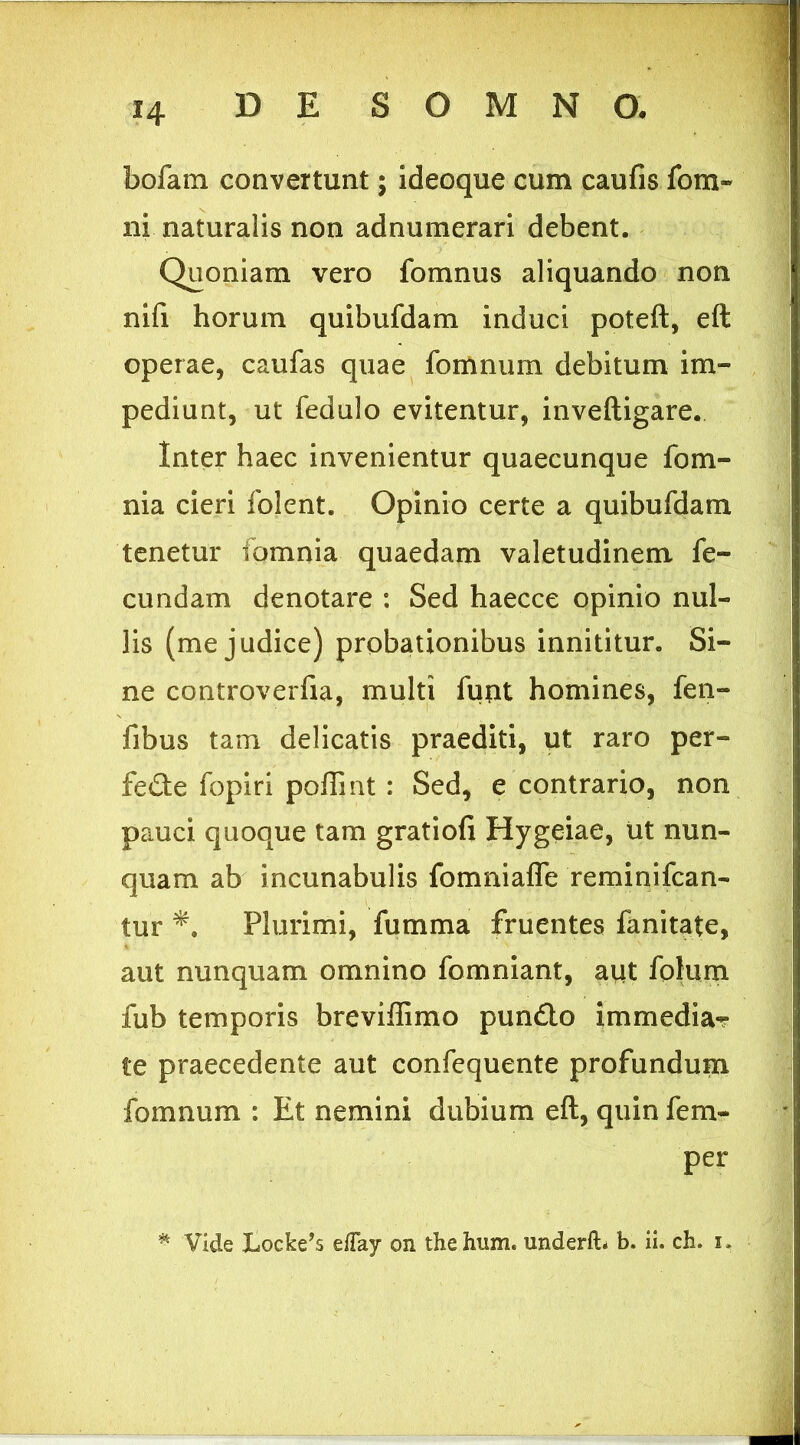 bofam convertunt; ideoque cum caufis fom- ni naturalis non adnumerari debent. Quoniam vero fomnus aliquando non nifi horum quibufdam induci poteft, eft operae, caufas quae fomnum debitum im- pediunt, ut fedulo evitentur, inveftigare. Inter haec invenientur quaecunque fom- nia cieri Iblent. Opinio certe a quibufdam tenetur fomnia quaedam valetudinem fe- cundam denotare : Sed haecce opinio nul- lis (me judice) probationibus innititur. Si- ne controverfia, multi funt homines, fen- fibus tam delicatis praediti, ut raro per- fecte fopiri poliint : Sed, e contrario, non pauci quoque tam gratiofi Hygeiae, ut nun- quam ab incunabulis fomniafle reminifcan- tur Plurimi, fumma fruentes fanitate, aut nunquam omnino fomniant, aut folum fub temporis brevillimo punCto immedia*? te praecedente aut confequente profundum fomnum : Et nemini dubium eft, quin fem- per