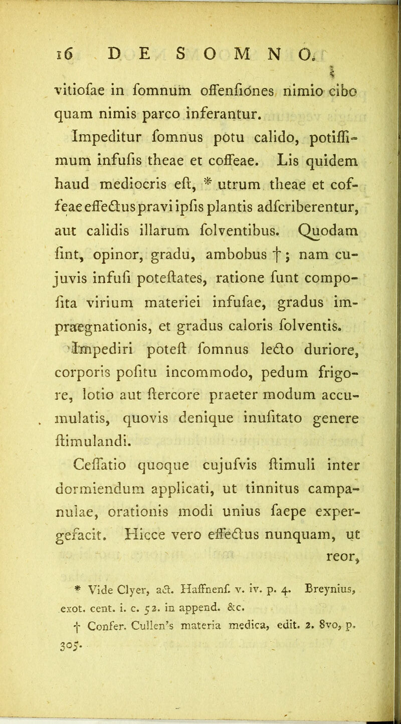 k vitiofae in fomnuin offenfidnes nimio cibo quam nimis parco inferantur. Impeditur fomnus potu calido, potiffi- mum infufis theae et cofFeae. Lis quidem haud mediocris eft, utrum theae et cof- feae effeflus pravi ipfis plantis adfcriberentur, aut calidis illarum folventibus. Quodam fint, opinor, gradu, ambobus f; nam cu- juvis infufi poteftates, ratione fiint compo- fita virium materiei infufae, gradus im- praegnationis, et gradus caloris folventis. impediri poteft fomnus ledo duriore, corporis pofitu incommodo, pedum frigo- re, lotio aut ftercore praeter modum accu- mulatis, quovis denique inufitato genere ftimulandi. Ceffatio quoque cujufvis flimuli inter dormiendum applicati, ut tinnitus campa- nulae, orationis modi unius faepe exper- gefacit. Hicce vero effedus nunquam, ut reor, * Vide Clyer, aS:. Haffnenf. v. iv. p. 4. Breynius, exot, cent. i. c. 52. in append. &c. t Confer. Cuilen’s materia medica, edit. 2. 8vo, p. 305« :