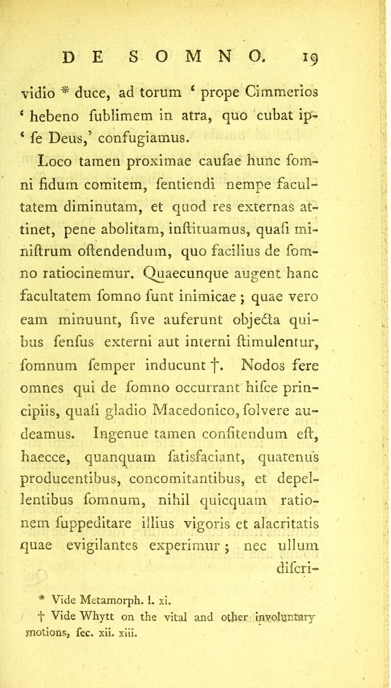 vidio ^ duce, ad torum ^ prope Cimmerios ^ hebeno fublimem in atra, quo cubat ip- ‘ fe Deus,’ confugiamus. Loco tamen proximae caufae hunc fom- ni fidum comitem, fentiendi nempe facul- tatem diminutam, et quod res externas at- tinet, pene abolitam, inftituamus, quafi mi- niftrum oftendendum, quo facilius de fom- no ratiocinemur. Quaecunque augent hanc facultatem fomno funt inimicae; quae vero eam minuunt, fi ve auferunt objedta qui- bus fenfus externi aut interni ftimulentur, fomnum femper inducunt f. Nodos fere omnes qui de fomno occurrant hifce prin- cipiis, quali gladio Macedonico, folvere au- deamus, Ingenue tamen confitendum eft, haecce, quanquam fatisfaciant, quatenus producentibus, concomitantibus, et depel- lentibus fomnum, nihil quicquain ratio- nem fuppeditare illius vigoris et alacritatis quae evigilantes experimur; nec ullum difcri- Vide Metamorph. 1. xi. ! t Vide Whytt on tlie vital and otlier inv;oluntary motionsj fec. xii. xiii.