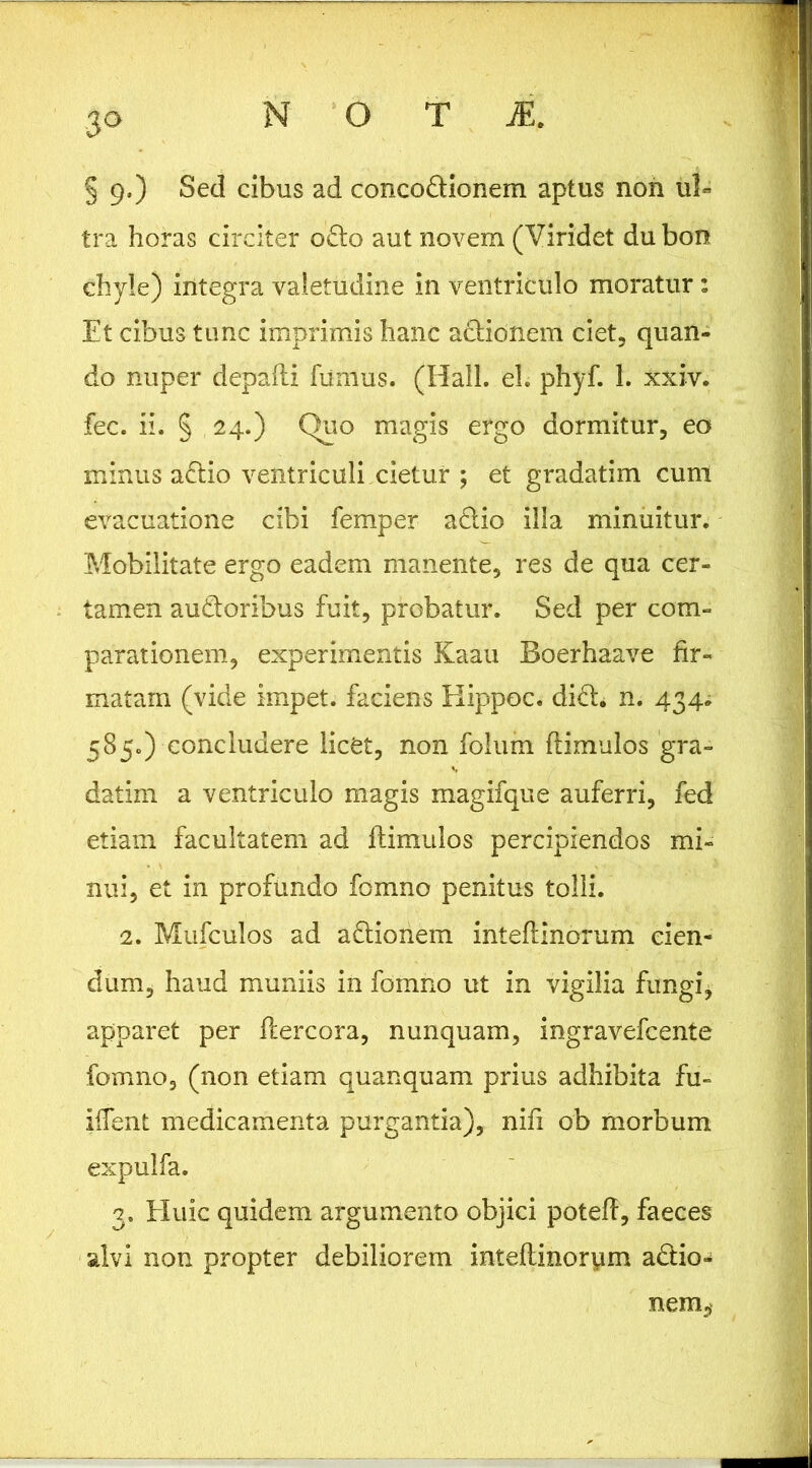 § 9.) Sed cibus ad concodionem aptus non ul« tra horas circiter o£lo aut novem (Viridet du bon chyle) integra valetudine in ventriculo moratur: Et cibus tunc imprimis hanc aclionem ciet, quan- do nuper depaili fumus. (Hali. el. phyf. 1. xxiv. fec. ii. § 24.) Quo magis ergo dormitur, eo minus adlio ventriculi cietur ; et gradatim cum evacuatione cibi femper adio illa minuitur. Mobilitate ergo eadem manente, res de qua cer- tamen audoribus fuit, probatur. Sed per com- parationem, experimentis Kaau Boerhaave fir- matam (vide impet. faciens Elippoc. did. n. 434^ 585.) concludere licCt, non folum ftimulos gra- datim a ventriculo magis magifque auferri, fed etiam facultatem ad ftimulos percipiendos mi- nui, et in profundo fomno penitus tolli. 2. Mufculos ad adionem inteftinorum cien- dum, haud muniis in fomno ut in vigilia fungi, apparet per ftercora, nunquam, ingravefcente fomno, (non etiam quanquam prius adhibita fu- iftent medicamenta purgantia), nifi ob morbum expulfa. 3. tluic quidem argumento objici poteft, faeces alvi non propter debiliorem intefiinorym adio- nem,‘