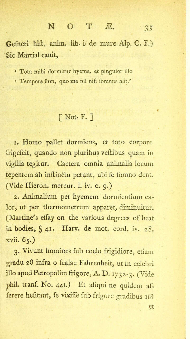 Gefneri hift. anim. iib* i* de mure Alp. C. F.) Sic MartiaI canit, « Tota mihi dormitur hyems, et pinguior illo * Tempore fum, quo me nil nifi fomnus alip’ [ Not. F. ] 1. Homo pallet dormiens, et toto corpore frigefcit, quando non pluribus veilibus quam in vigilia tegitur. Caetera omnia animalia locum tepentem ab inflindlu petunt, ubi fe fomno dent. (Vide Hieron. mercur. 1. iv. c. 9.) 2. Animalium per hyemem dormientium ca- lor, ut per thermometrum apparet^, diminuitur. (Martine^s effay on the various degrees of heat in bodies, §41. Harv. de mot. cord. iv. 28. xvii. 65.) 3. Vivunt homines fub coelo frigidiore, etiam gradu 28 infra o fcaiae Fahrenheit, ut in celebri illo apud Petropolim frigore. A, D. 1732-3. (Vide iphil. tranf. No. 441.) Et aliqui ne quidem aE ferere hefitant, fe visdlTe fub frigore gradibus 118 ct