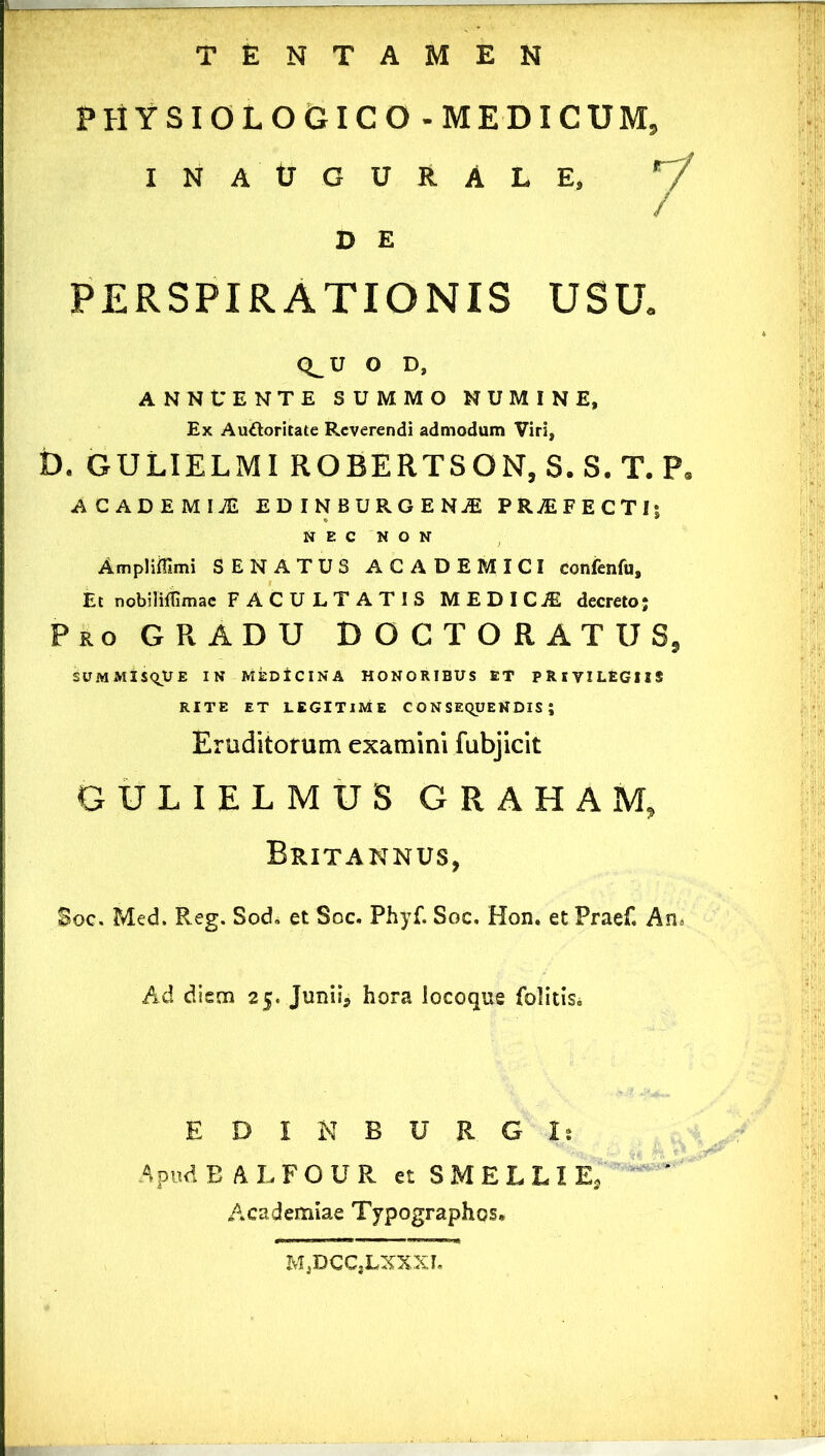 PHYSIOLOGICO - MEDICUM, INAtTGURALE. ^ D E PERSPIRATIONIS USU. Q^U O D, ANNUENTE SUMMO NUMINE, Ex Auftoritate Reverendi admodum Viri, D. GULIELMI ROBERTSON, S.S. T. P ^CADEMIJE EDINBURGENjE PRjEFECTl! N E C N O N AmpliiTimi SENATUS ACADEMICI confenfu. Et nobilifOmac FACULTATIS MEDICA decreto; Pro GRADU DOCTORATUS, SUMMisqUE IN MEDICINA HONORIBUS ET PRIVILEGIIS RITE ET LEGITIME C O N SEqUENDIS ; Eruditorum examini fubjicit GULIELMUS GRAHAM, Britannus, Soc. Med. Reg. Sod. et Soc. Phyf. Soc, Hon. et Praef, An> Ad diem 25. Junii, hora locoque folitisi E D I N B U R. G I; Apud B A L F O U R et S M E L L I ^ Academiae Typographos. M,DCC,LXXXI,