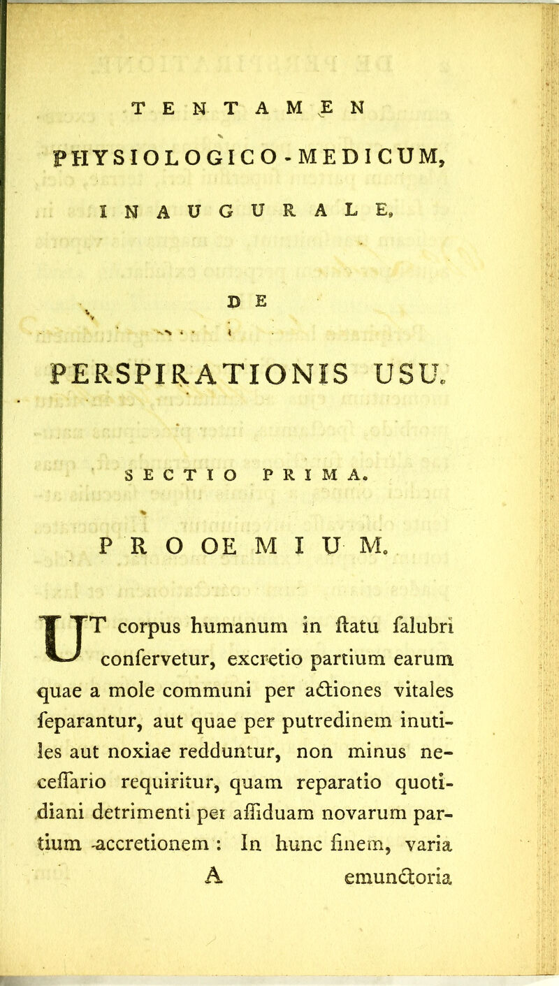 PHYSIOLOGICO - MEDICUM, INAUGURALE, D E PERSPUATIONIS USU. T corpus humanum in ftatu falubri confervetur, excretio partium earum quae a mole communi per aCtiones vitales feparantur, aut quae per putredinem inuti- les aut noxiae redduntur, non minus ne- ceflario requiritur, quam reparatio quoti- diani detrimenti pei affiduam novarum par- tium -accretionem : In hunc finem, varia SECTIO PRIMA. P R O OE M I U M. A emunctoria