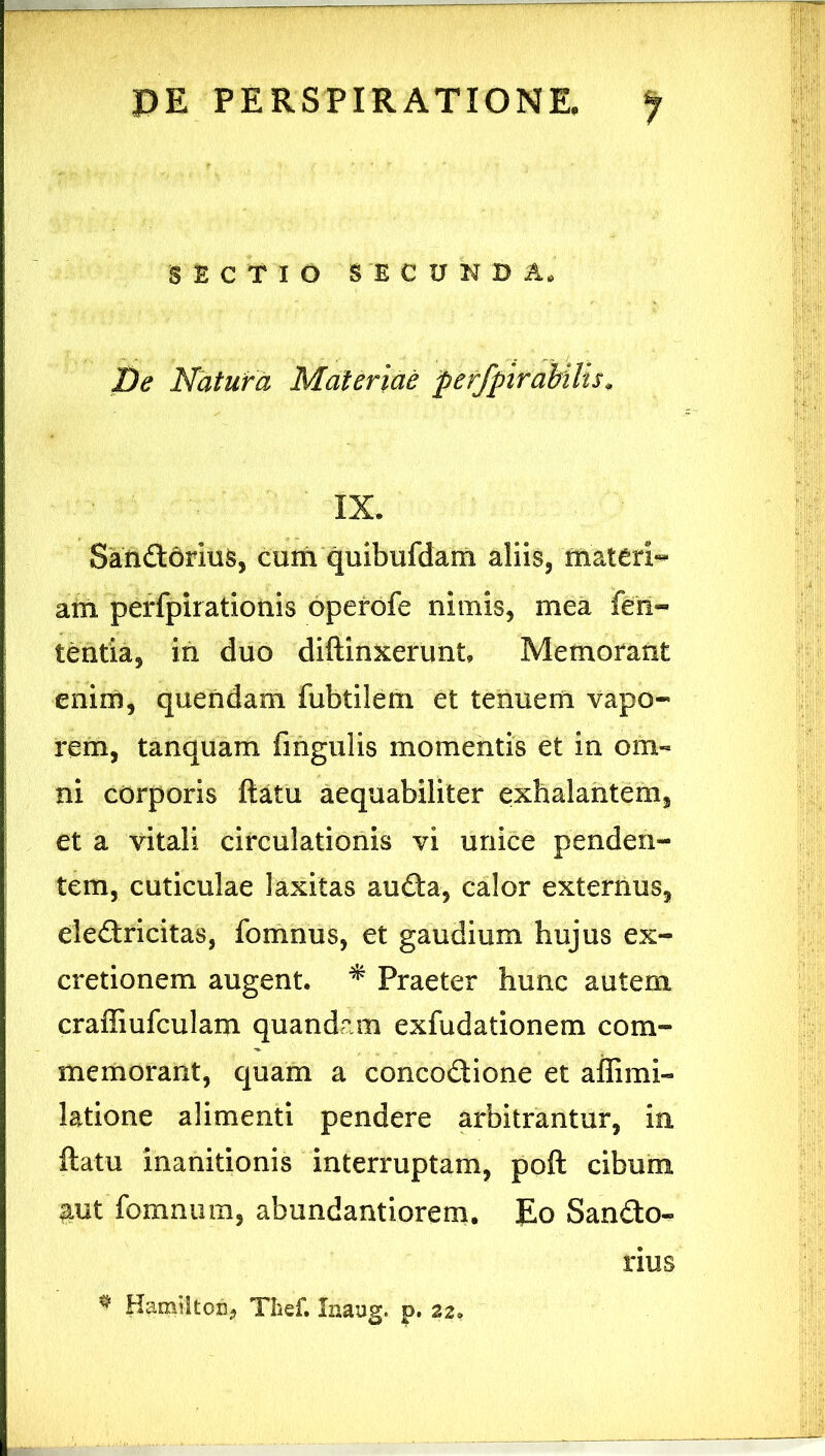 SECTIO SECUNDA. T)e Natura Materiae peffpirabitis^ IX. Satiftorius, cum quibufdam aliis, materi- am perfpirationis operofe nimis, mea fen- tentia, in duo diftinxerunt. Memorant enim, quendam fubtilem et tenuem vapo- rem, tanquam fingulis momentis et in om- ni corporis ftatu aequabiliter exhalantem, et a vitali circulationis vi unice penden- tem, cuticulae laxitas aufta, calor externus, eleftricitas, fomnus, et gaudium hujus ex- cretionem augent. ^ Praeter hunc autem craffiufculam quandam exfudationem com- memorant, quam a concodione et affimi- latione alimenti pendere arbitrantur, in ftatu inanitionis interruptam, poft cibum aut fomniim, abundantiorem. Eo Sando- rius ^ Karniiton, Tlief. Inaug. p. 22.