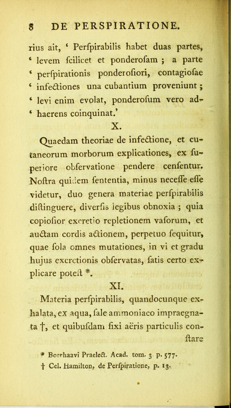 rius ait, ‘ Perfpirabilis habet duas partes, ‘ levem fcilicet et ponderofam ; a parte ‘ perfpirationis ponderofiori, contagiofae * infediones una cubantium proveniunt; ‘ levi enim evolat, ponderofum verp ad^ ‘ haerens coinquinat/ X. Quaedam theoriae de infeflione, et cu- taneorum morborum explicationes, ex fu- peiiore obfervatione pendere cenfenturt Noftra quidem fententia, minus neceffe efle videtur, duo genera materiae perfpirabilis diftinguere, diverfis legibus obnoxia ; quia coplofior exrretio repletionem vaforum, et audam cordis adionem, perpetuo fequitur, quae fola omnes mutationes, in vi et gradu hujus excretionis obfervatas, fatis certo plicare poteil XL Materia perfpirabilis, quandocunque ex^ halata, ex aqua, fale ammoniaco impraegna- ta et quibufdam fixi aeris particulis con<^ ftars ^ Bcerhaavi Praele(5t. Acad. tom. 3 p. 577. t Cei. Hamilto», de Perfpli-ationej p. 13«