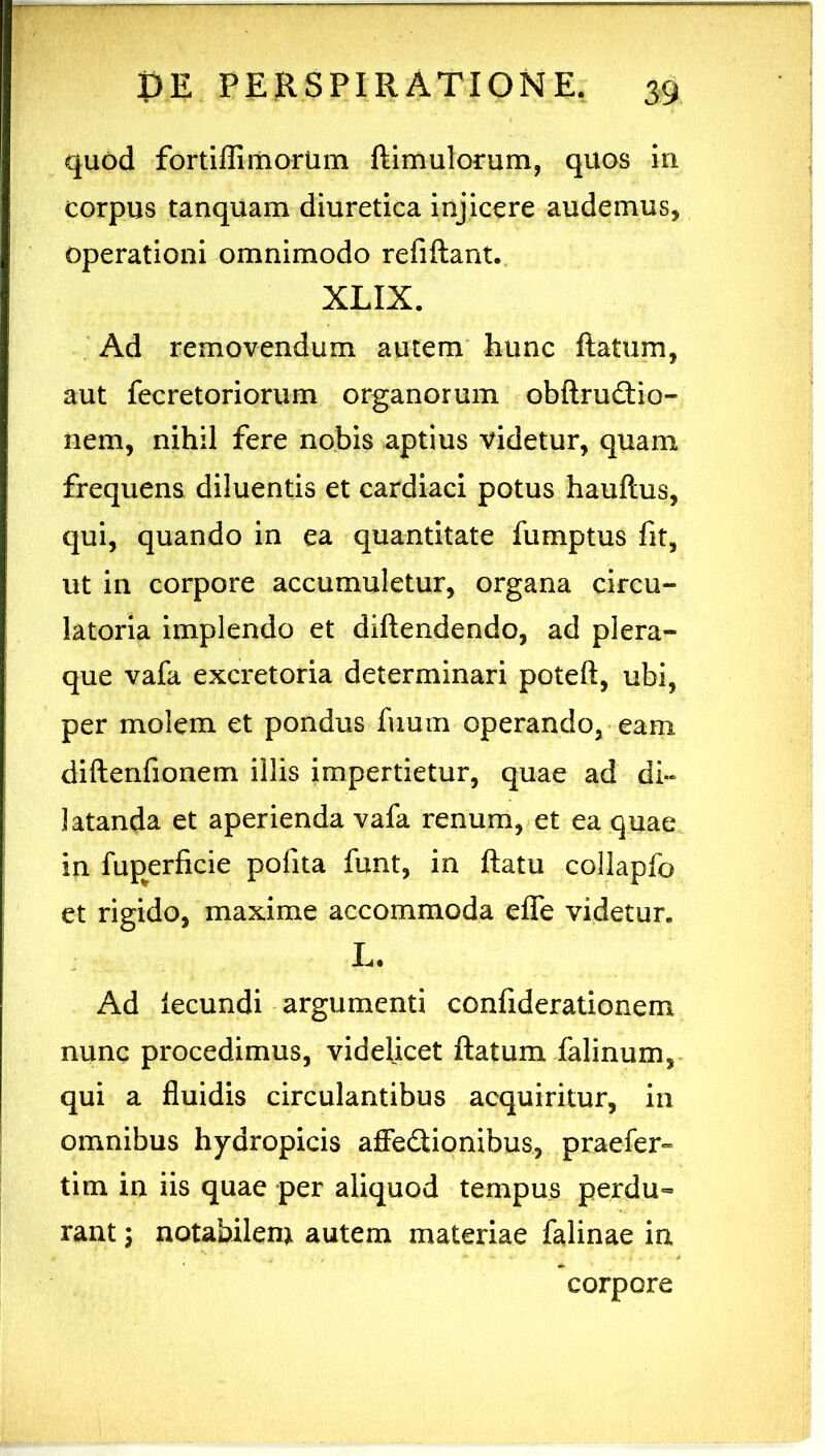 quod fortlfliiiiorum ftimulorum, quos in corpus tanquam diuretica injicere audemus, operationi omnimodo refiftant. XLIX. Ad removendum autem hunc flatum, aut fecretoriorum organorum obflrufliio- iiem, nihil fere nobis aptius videtur, quam frequens diluentis et cardiaci potus haullus, qui, quando in ea quantitate fumptus fit, ut in corpore accumuletur, organa circu- latoria implendo et diftendendo, ad plera- que vafa excretoria determinari poteft, ubi, per molem et pondus fuum operando, eam diftenfionem illis impertietur, quae ad di- latanda et aperienda vafa renum, et ea quae in fup^erficie pofita funt, in flatu collapfo et rigido, maxime accommoda effe videtur. L. Ad fecundi argumenti confiderationem nunc procedimus, videlicet flatum falinum, qui a fluidis circulantibus acquiritur, in omnibus hydropicis affedtionibus, praefer» tim in iis quae per aliquod tempus perdu- rant I notabilem autem materiae falinae in corpore
