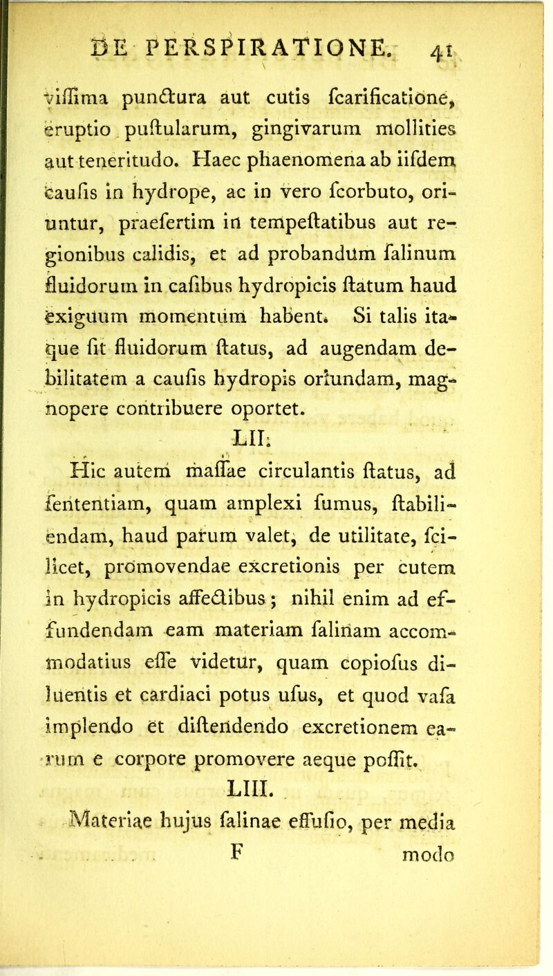 tdffima pundura aut cutis fcarilicatibne, eruptio puftularum, gingivarum mollities aut teneritudo. Haec phaenomena ab iifdem feaufis in hydrope, ac in vero fcorbuto, ori- untur, praefertim irt tempeftatibus aut re- gionibus calidis^ et ad probandum falinum fluidorum in cafibus hydropicis flatum haud exiguum momenturn habent* Si talis ita^ que fit fluidorum flatus, ad augendam de- bilitatem a caufis hydropis oriundam, mag- nopere contribuere oportet. LII; Hic auteni maflTae circulantis flatus, ad feiitentiam, quam amplexi fumus, flabili- endam, haud parum valet, de utilitate, fci- licet, promovendae excretionis per cutem in hydropicis affed.ibus; nihil enim ad ef- fundendam eam materiam faliiiam accom- modatius elTe videtur, quam copiofus di- luentis et cardiaci potus ufus, et quod vafa implendo et diflendendo excretionem ea- rum e corpore promovere aeque poffit. LIII. Materiae hujus falinae efiufio, per media F modo