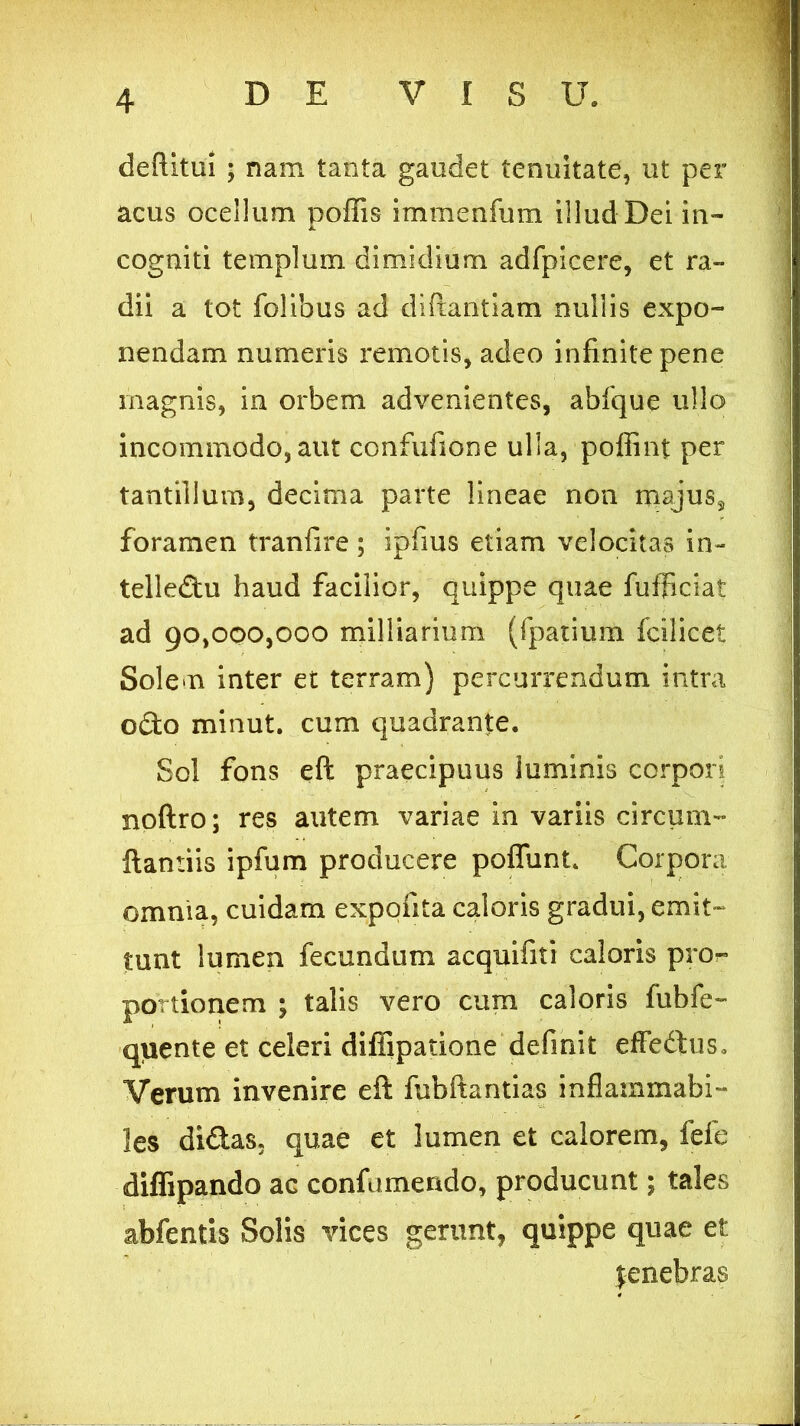 deftitui ; nam tanta gaudet tenuitate, ut per acus ocellum poliis immenfum illud Dei in- cogniti templum dimidium adfpicere, et ra- dii a tot folibus ad diftantiam nullis expo- nendam numeris remotis, adeo infinite pene magnis, in orbem advenientes, abfque ullo incommodo, aut confufione ulla, poffint per tantillum, decima parte lineae non majus3 foramen tranfire ; ipfius etiam velocitas in- telledu haud facilior, quippe quae fufficiat ad 90,000,000 milliarium (fpatium fcilicet Solem inter et terram) percurrendum intra odo minut. cum quadrante. Sol fons eft praecipuus luminis corpori noftro; res autem variae in variis circum- flamus ipfum producere poflunt. Corpora omnia, cuidam expolita caloris gradui, emit- tunt lumen fecundum acquifiti caloris pro- portionem ; talis vero cum caloris fubfe- quente et celeri diffipatione definit effedus.. Verum invenire eft fubftantias inflammabi- les didas, quae et lumen et calorem, fefe diffipando ac confumendo, producunt; tales abfentis Solis vices gerunt, quippe quae et jenebras