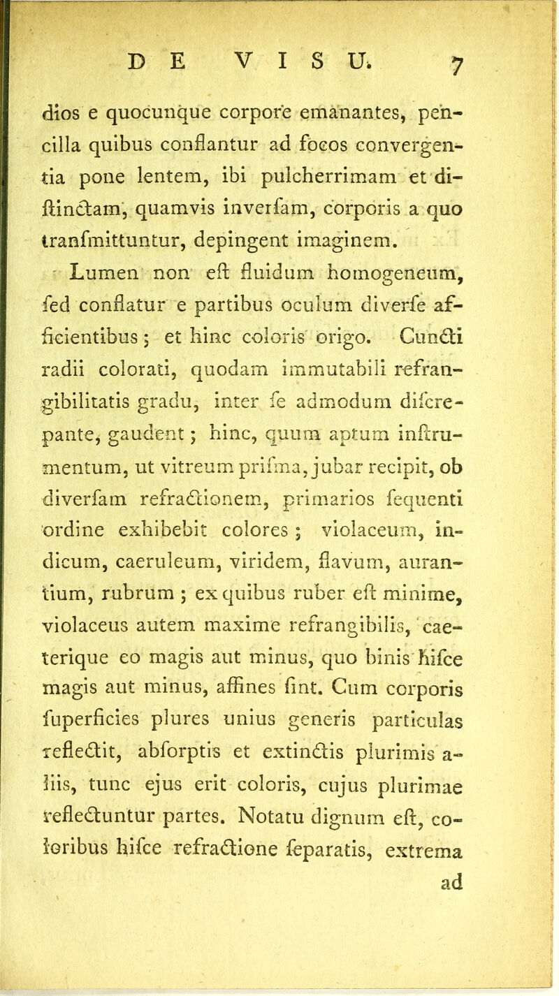 dios e quocunque corpore emanantes* peh- cilla quibus conflantur ad focos convergen- tia pone lentem, ibi pulcherrimam et di- ftindam, quamvis inverfam, corporis a quo tranfmittuntur, depingent imaginem. Lumen non eft fluidum homoeeneum, fed conflatur e partibus oculum diverfe af- ficientibus ; et hinc coloris origo. Cundi radii colorati, quodam immutabili refran- gibilitatis gradu, inter Te admodum difcre- pante, gaudent; hinc, quum aptum inftra- mentum, ut vitreum prifma, jubar recipit, ob diverfam refradionem, primarios fequenti ordine exhibebit colores ; violaceum, in- dicum, caeruleum, viridem, flavum, aman- tium, rubrum ; ex quibus ruber eft minime, violaceus autem maxime refrangibilis, cae- terique eo magis aut minus, quo binis hifce magis aut minus, affines fint. Cum corporis fuperficies plures unius generis particulas xefledit, abforptis et extindis plurimis a- his, tunc ejus erit coloris, cujus plurimae refleduntur partes. Notatu dignum eft, co- loribus hifce refradione feparatis, extrema ad