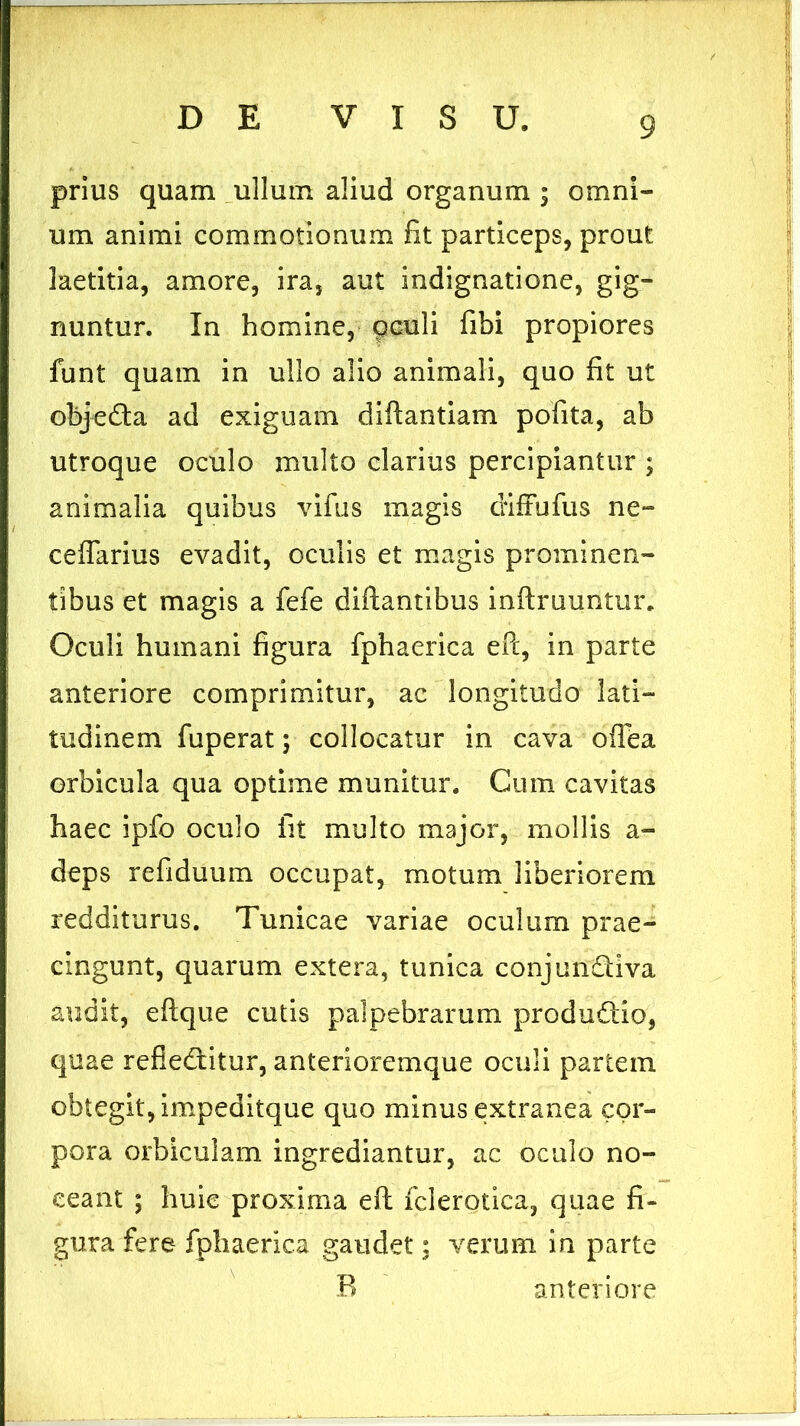 prius quam ullum aliud organum ; omni- um animi commotionum fit particeps, prout laetitia, amore, ira, aut indignatione, gig- nuntur. In homine, oculi fibi propiores funt quam in ullo alio animali, quo fit ut objeda ad exiguam diflantiam pofita, ab utroque oculo multo clarius percipiantur ; animalia quibus vifus magis diffufus ne- ceffarius evadit, oculis et magis prominen- tibus et magis a fefe diftantibus inftruuntur. Oculi humani figura fphaerica ePc, in parte anteriore comprimitur, ac longitudo lati- tudinem fuperat; collocatur in cava offea erbicula qua optime munitur. Cum cavitas haec ipfo oculo fit multo major, mollis a- deps refiduum occupat, motum liberiorem redditurus. Tunicae variae oculum prae- cingunt, quarum extera, tunica conjundiva audit, eftque cutis palpebrarum produdio, quae refleditur, anterioremque oculi partem obtegit, impeditque quo minus extranea cor- pora orbiculam ingrediantur, ac oculo no- ceant ; huie proxima eft fclerotica, quae fi- gura fere fphaerica gaudet: verum in parte B anteriore