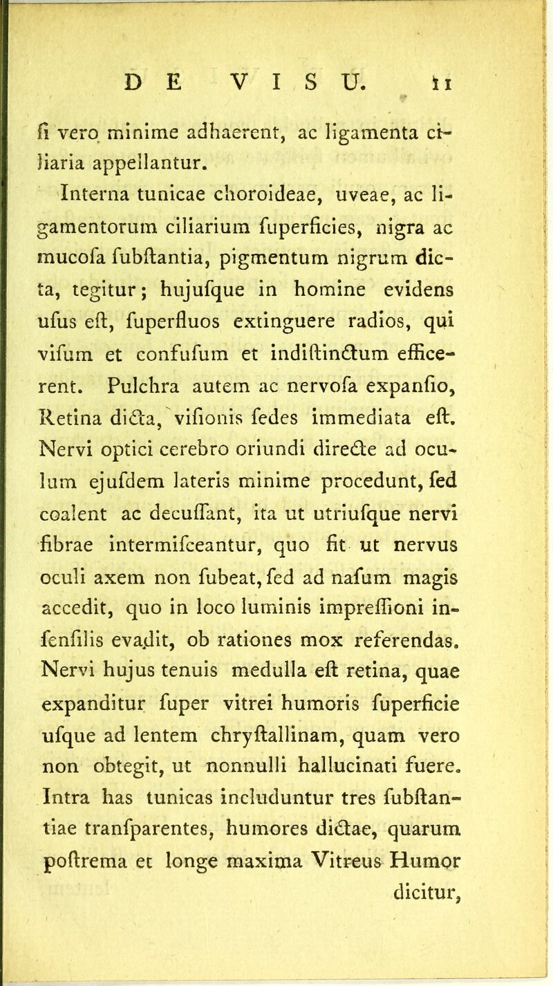 fi vero minime adhaerent, ac ligamenta ci- liaria appellantur. Interna tunicae choroideae, uveae, ac li- gamentorum ciliarium fuperficies, nigra ac mucofa fubftantia, pigmentum nigrum dic- ta, tegitur; hujufque in homine evidens ufus eft, fuperfluos extinguere radios, qui vifum et confufum et indiftindtum effice- rent. Pulchra autem ac nervofa expanfio, Retina di£ta, vifionis fedes immediata eft. Nervi optici cerebro oriundi dire&e ad ocu- lum ejufdem lateris minime procedunt, fed coalent ac decuflant, ita ut utriufque nervi fibrae intermifceantur, quo fit ut nervus oculi axem non fubeat, fed ad nafum magis accedit, quo in loco luminis impreffioni in- fenfilis evadit, ob rationes mox referendas. Nervi hujus tenuis medulla eft retina, quae expanditur fuper vitrei humoris fuperficie ufque ad lentem chryftallinam, quam vero non obtegit, ut nonnulli hallucinati fuere. Intra has tunicas includuntur tres fubftan- tiae tranfparentes, humores didtae, quarum poftrema et longe maxima Vitreus Humor dicitur,