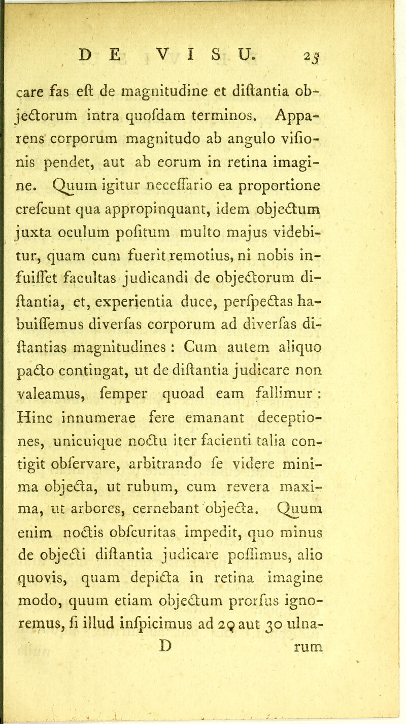 care fas eft de magnitudine et diftantia ob- jedorum intra quofdam terminos. Appa- rens corporum magnitudo ab angulo vifio- nis pendet, aut ab eorum in retina imagi- ne. Quum igitur neceffario ea proportione crefcunt qua appropinquant, idem objedum juxta oculum pofitum multo majus videbi- tur, quam cum fuerit remotius, ni nobis in- fuiflet facultas judicandi de objedorum di- ftantia, et, experientia duce, perfpedas ha- buiflemus diverfas corporum ad diverfas di- ftantias magnitudines : Cum autem aliquo pado contingat, ut de diftantia judicare non valeamus, femper quoad eam fallimur: Hinc innumerae fere emanant deceptio- nes, unicuique nodu iter facienti talia con- tigit obfervare, arbitrando fe videre mini- ma objeda, ut rubum, cum revera maxi- ma, ut arbores, cernebant objecta. Quum enim nodis obfcuritas impedit, quo minus de objedi diftantia judicare pcfiimus, alio quovis, quam depida in retina imagine modo, quum etiam objedum prorfus igno- remus, fi illud infpicimus ad 29 aut 30 ulna- D rurn