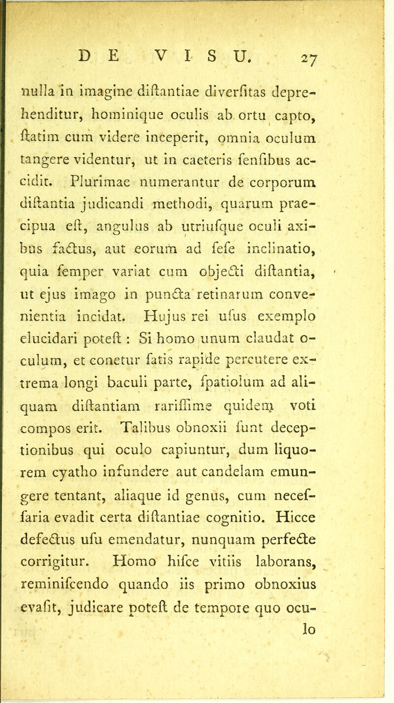 nulla in imagine diftantiae diverfitas depre- henditur, hominique oculis ab ortu capto, ftatim cum videre inceperit, omnia oculum tangere videntur, ut in caeteris fenfibus ac- cidit. Plurimae numerantur de corporum diftantia judicandi methodi, quarum prae- cipua eft, angulus ab utriufque oculi axi- bus factus, aut eorum ad fefe inclinatio, quia femper variat cum obje&i diftantia, ut ejus imago in pundta retinarum conve- nientia incidat. Hujus rei ufus exemplo elucidari poteft : Si homo unum claudat o- culum, et conetnr fatis rapide percutere ex- trema longi baculi parte, fpatiolum ad ali- quam diftantiam rariffime quidem voti compos erit. Talibus obnoxii funt decep- tionibus qui oculo capiuntur, dum liquo- rem cyatho infundere aut candelam emun- gere tentant, aliaque id genus, cum necef- faria evadit certa diftantiae cognitio. Hicce defeftus ufu emendatur, nunquam perfedte corrigitur. Homo hifce vitiis laborans, reminifcendo quando iis primo obnoxius evafit, judicare poteft de tempore quo ocu- lo