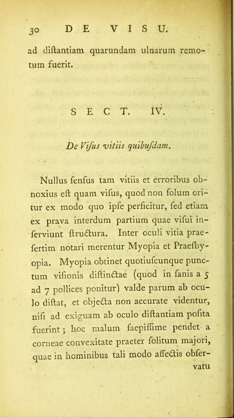 ' 3° ad diftantiam quarundara ulnarum remo- tum fuerit. / , • V' S E C T. IV. De Viftis vitiis quibufdam. Nullus fenfus tam vitiis et erroribus ob- noxius eft quam vifus, quod non folum ori- tur ex modo quo ipfe perficitur, fed etiam ex prava interdum partium quae vifui in- ferviunt ftrudura. Inter oculi vitia prae- fertim notari merentur Myopia et Praefby- opia. Myopia obtinet quotiufcunque punc- tum vifionis diftindae (quod in fanis a 5 ad 7 pollices ponitur) valde parum ab ocu- lo diftat, et objeda non accurate videntur, nifi ad exiguam ab oculo diftantiam pofita fuerint; hoc malum faepiffime pendet a corneae convexitate praeter lolitum majori, quae in hominibus tali modo affedis obfer- vatu