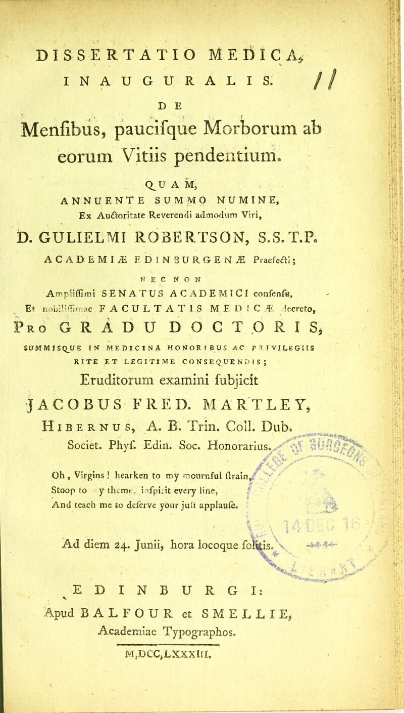 INAUGURALIS. D E Menfibus, paucifque Morborum ab eorum Vitiis pendentium. Q^U A M, ANNUENTE SUMMO NUMINE, Ex Auctoritate Reverendi admodum Viri, D. GULIELMI R03ERTS0N, S.S.T.P. ACADEMIAE fDINSBRGEKfi Pi aefefti; NEC NON Ampliffimi SENATUS ACADEMICI confenfa, Et nobili/fimae FACULTATI JS ME DIC M lecreto, Pro GRADU DOCTURIS, SUMMISQ_U£ IN MEDICINA HONORIBUS AC PRIVILEGIIS RITE F.T LEGITIME CONSEQUENDIS; Eruditorum examini fubjicit JACOBUS FRED. MARTLEY, Hibernus, A. B. Trin. Coli. Dub. Societ. Phyf. Edin. Soc. Honorarius. Oh , Virgins ! hearken to roy mournful Itrain, Stoop to y theme. infpirit every line, And teach me to deferve your juit applaule. t ' ' ' %■ Pk Ad diem 24. Junii, hora locoque foliis. XL / EDINBURG I: Apud BALFOUR et SMELLIE, Academiae Typographos. M,DCC,LXXXU I,