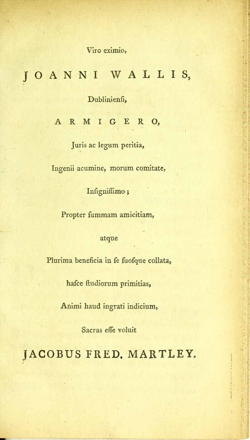 Viro eximio, JOANNI WALLIS, Dublinienfi, ARMIGERO, Juris ac legum peritia, Ingenii acumine, morum comitate, Infignifiimo; Propter fummam amicitiam, atque Plurima beneficia in fe fuofque collata, hafce ftudiorum primitias. Animi haud ingrati indicium, Sacras effe voluit JACOBUS FRED. MARTLEY,