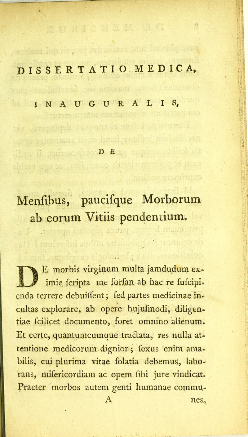 INAUGURALXS, Menfibus, paucifque Morborum ab eorum Vitiis pendentium. E morbis virginum multa jamdudum ex- imie fcripta me forfan ab hac re fufcipi- enda terrere debuiflent; fed partes medicinae in« cultas explorare, ab opere hujufmodi, diligen- tiae fcilicet documento, foret omnino alienum. Et certe, quantumcumque tradlata, res nulla at- tentione medicorum dignior ; fexus enim ama- bilis, cui plurima vitae folatia debemus, labo- rans, mifericordiam ac opem fibi jure vindicat. Praeter morbos autem genti humanae commu- D E A nes.