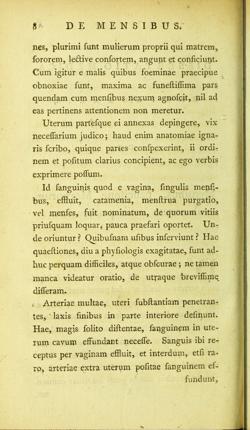 nes, plurimi funt mulierum proprii qui matrem% fororem, ledtive confortem, angunt et conficiunt. Cum igitur e malis quibus foeminae praecipue obnoxiae funt, maxima ac funeftiflima pars quendam cum menfibus nexum agnofcit, nil ad eas pertinens attentionem non meretur. Uterum partefque ei annexas depingere, vix neceffarium judico; haud enim anatomiae igna- ris fcribo, quique partes confpexerint, ii ordi- nem et pofitum clarius concipient, ac ego verbis exprimere poffum. Id fanguinis quod e vagina, fingulis menfj- bus, effluit, catamenia, menftrua purgatio, vel menfes, fuit nominatum, de quorum vitiis priufquam loquar, pauca praefari oportet. Un= de oriuntur ? Quibufnam ufibus inferviunt ? Hae quaeftiones, diu a phyfiologis exagitatae, funt ad- huc perquam difficiles, atque obfcurae ; ne tamen manca videatur oratio, de utraque breviffimq differam. /. Arteriae multae, uteri fubftantiam penetran- tes, laxis finibus in parte interiore definunt. Hae, magis folito diftentae, fanguinem. in ute- rum cavum effundant neceffe. Sanguis ibi re- ceptus per vaginam effluit, et interdum, etfi ra- ro, arteriae extra uterum politae fanguinem ef- fundunt.