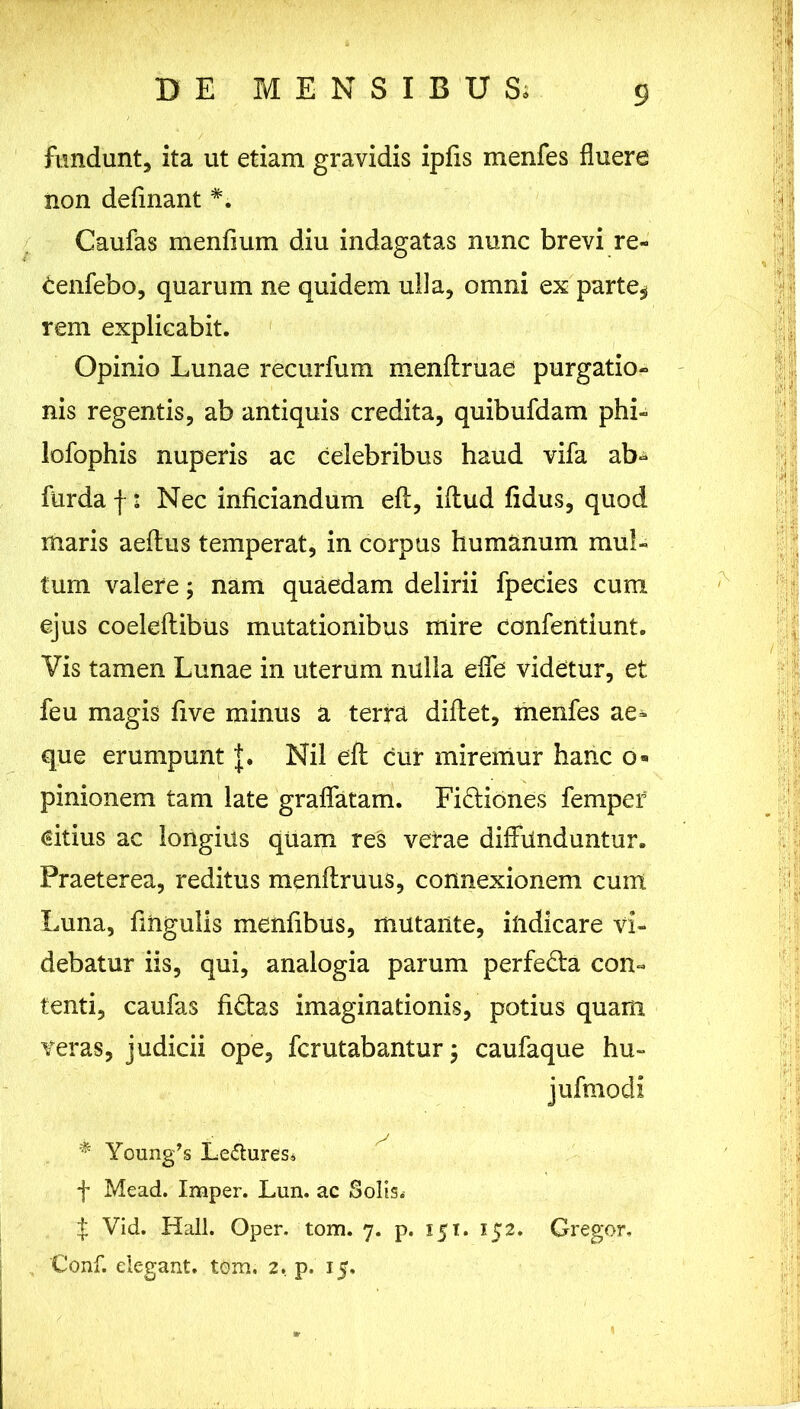 fundunt, ita ut etiam gravidis ipfis menfes fluere non definant *. Caufas menfium diu indagatas nunc brevi re- tenfebo, quarum ne quidem ulla, omni ex parte* rem explicabit. Opinio Lunae recurfum menflruae purgatio- nis regentis, ab antiquis credita, quibufdam phi- lofophis nuperis ac celebribus haud vifa ab- furda f: Nec inficiandum eft, iftud fidus, quod maris aeftus temperat, in corpus humanum mul- tum valere; nam quaedam delirii fpecies cum ejus coeleftibus mutationibus mire confentiunt. Vis tamen Lunae in uterum nulla effe videtur, et feu magis five minus a terra didet, menfes ae- que erumpunt J. Nil eft cur miremur hanc o» pinionem tam late gradatam. Fi&iones femper €itius ac longius quam res verae didanduntur. Praeterea, reditus menftruus, connexionem cum Luna, fmgulis menfibus, mutante, indicare vi- debatur iis, qui, analogia parum perfeda con- tenti, caufas fidas imaginationis, potius quam veras, judicii ope, fcrutabantur $ caufaque hu~ jufmodi * Young,s Lemures. f Mead. Imper. Lun. ac Solis. f Vid. Hali. Oper. tom. 7. p. 151. 152. Gregor. Conf. elegant, tom. 2. p. 15,