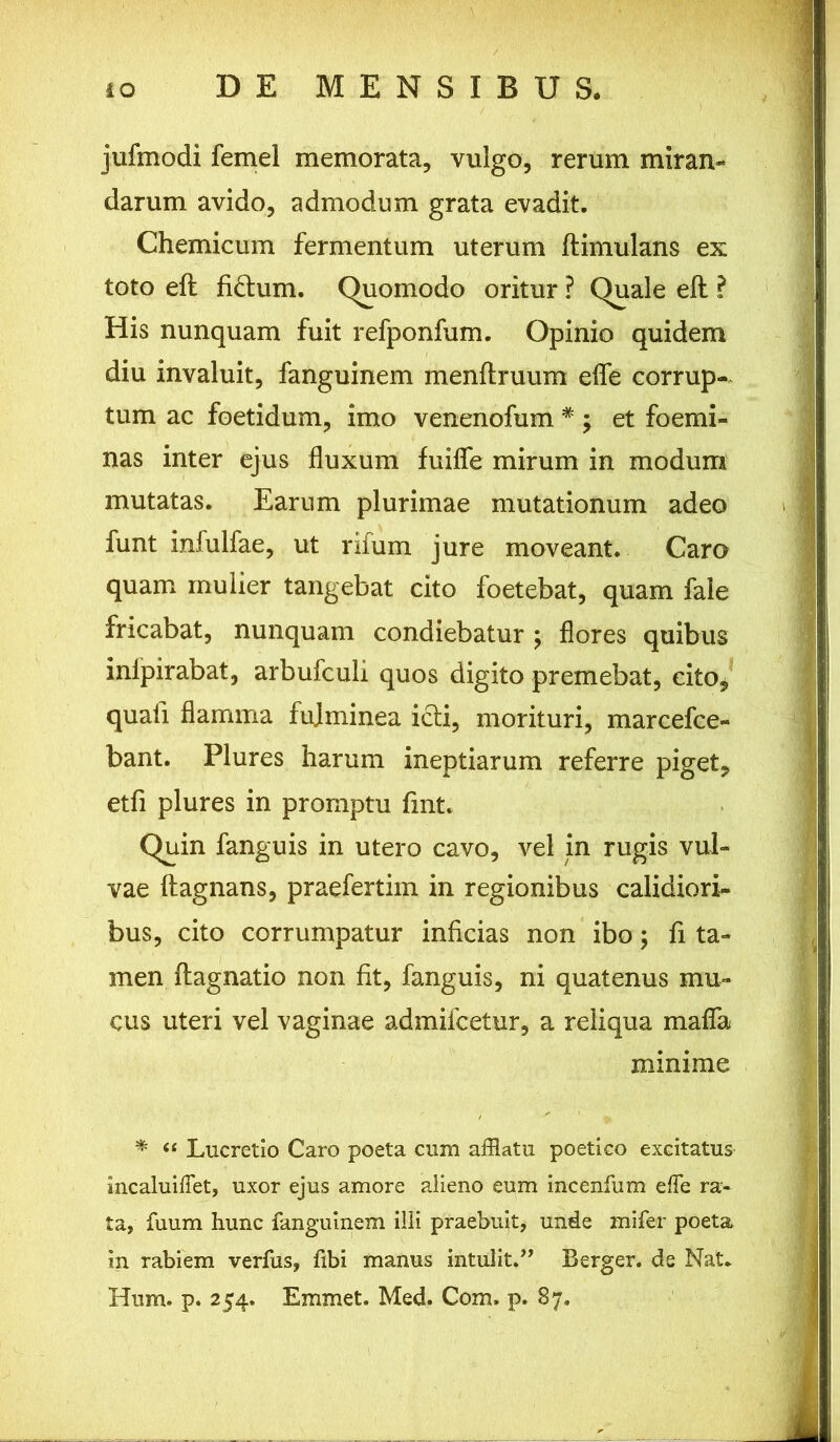 jufmodi femel memorata, vulgo, rerum miran- darum avido, admodum grata evadit. Chemicum fermentum uterum ftimulans ex toto eft fi£lum. (Quomodo oritur ? Quale eft ? His nunquam fuit refponfum. Opinio quidem diu invaluit, fanguinem menftruum efle corrup- tum ac foetidum, imo venenofum * ; et foemi- nas inter ejus fluxum fuifle mirum in modum mutatas. Earum plurimae mutationum adeo funt infulfae, ut rifum jure moveant. Caro quam mulier tangebat cito foetebat, quam fale fricabat, nunquam condiebatur ; flores quibus inlpirabat, arbufculi quos digito premebat, cito, quali flamma fujminea icli, morituri, marcefce- bant. Plures harum ineptiarum referre piget, etfi plures in promptu fint. Quin fanguis in utero cavo, vel in rugis vul- vae ftagnans, praefertim in regionibus calidiori- bus, cito corrumpatur inficias non ibo; fi ta- men ftagnatio non fit, fanguis, ni quatenus mu- cus uteri vel vaginae admifcetur, a reliqua mafla minime * “ Lucretio Caro poeta cum afflatu poetico excitatus Incaluifiet, uxor ejus amore alieno eum incenfum elTe ra- ta, fuum hunc fanguinem illi praebuit, unde mifer poeta in rabiem verfas, fibi manus intulit.” Berger. de Nat* Hum. p. 254. Eminet. Med. Com. p. 87.