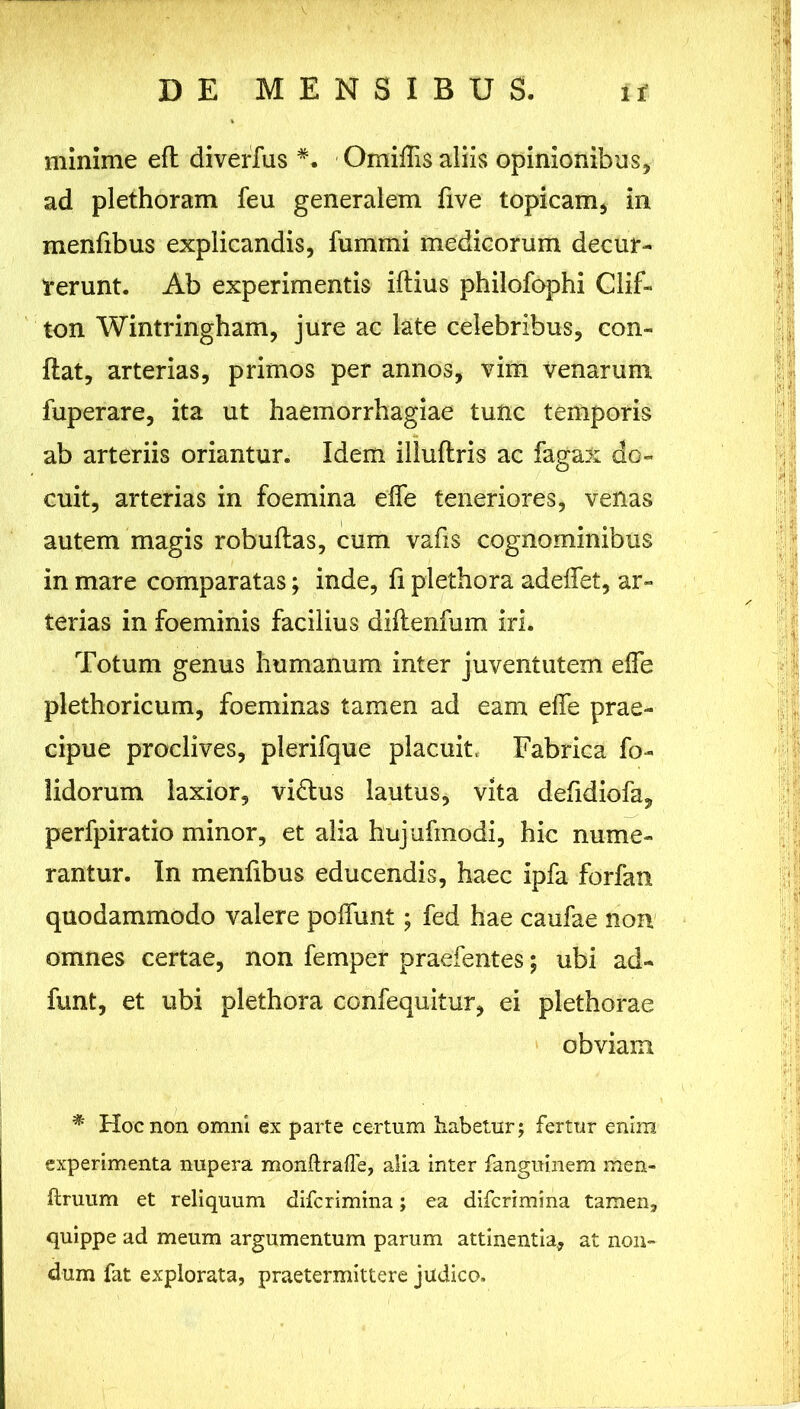 minime eft diverfus Omiffis aliis opinionibus, ad plethoram feu generalem five topicam, in menfibus explicandis, fummi medicorum decur- rerunt. Ab experimentis illius philofophi Clif- ton Wintringham, jure ac late celebribus, con- flat, arterias, primos per annos, vim venarum fuperare, ita ut haemorrhagiae tunc temporis ab arteriis oriantur. Idem illuftris ac fagax do- cuit, arterias in foemina effe teneriores, venas autem magis robuflas, cum vafis cognominibus in mare comparatas; inde, fi plethora adedet, ar- terias in foeminis facilius diftenfum iri. Totum genus humanum inter juventutem effe plethoricum, foeminas tamen ad eam effe prae- cipue proclives, plerifque placuit Fabrica fo- lidorum laxior, vidlus lautus, vita defidiofa, perfpiratio minor, et alia hujufmodi, hic nume- rantur. In menfibus educendis, haec ipfa forfan quodammodo valere poffunt; fed hae caufae non omnes certae, non femper praefentes; ubi ad- funt, et ubi plethora confequitur, ei plethorae obviam * Hoc non omni ex parte certum habetur; fertur enira experimenta nupera monftrafle, alia inter fanguinem men- ftruum et reliquum difcrimina; ea difcrimina tamen, quippe ad meum argumentum parum attinentia, at non- dum fat explorata, praetermittere judico.