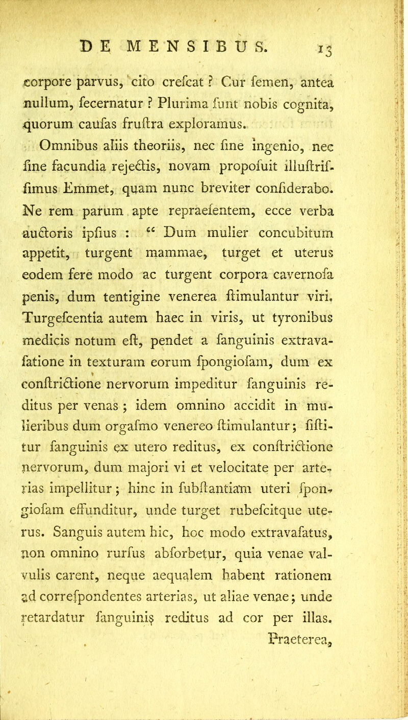 corpore parvus, cito crefcat ? Cur femen, antea nullum, fecernatur ? Plurima fimt nobis cognita, quorum caufas fruftra exploramus. Omnibus aliis theoriis, nec fine ingenio, nec fine facundia reje&is, novam propofuit illuftrif* fimus Emmet, quam nunc breviter confiderabo. Ne rem parum apte repraefentem, ecce verba audtoris ipfius : cc Dum mulier concubitum - appetit, turgent mammae, turget et uterus eodem fere modo ac turgent corpora cavernofa penis, dum tentigine venerea famulantur viri. Turgefcentia autem haec in viris, ut tyronibus medicis notum eft, pendet a fanguinis extrava- fatione in texturam eorum fpongiofam, dum ex conftridtione nervorum impeditur fanguinis re- ditus per venas ; idem omnino accidit in mu- lieribus dum orgafmo venereo ftimulantur; fifti- tur fanguinis ex utero reditus, ex conftri&ione nervorum, dum majori vi et velocitate per arte- rias impellitur; hinc in fubftantiam uteri fpon* giofam effunditur, unde turget rubefcitque uter rus. Sanguis autem hic, hoc modo extravafatus, non omnino rurfus abforbetur, quia venae val- vulis carent, neque aequalem habent rationem ad correfpondentes arterias, ut aliae venae; unde retardatur fanguini$ reditus ad cor per illas. Praeterea,