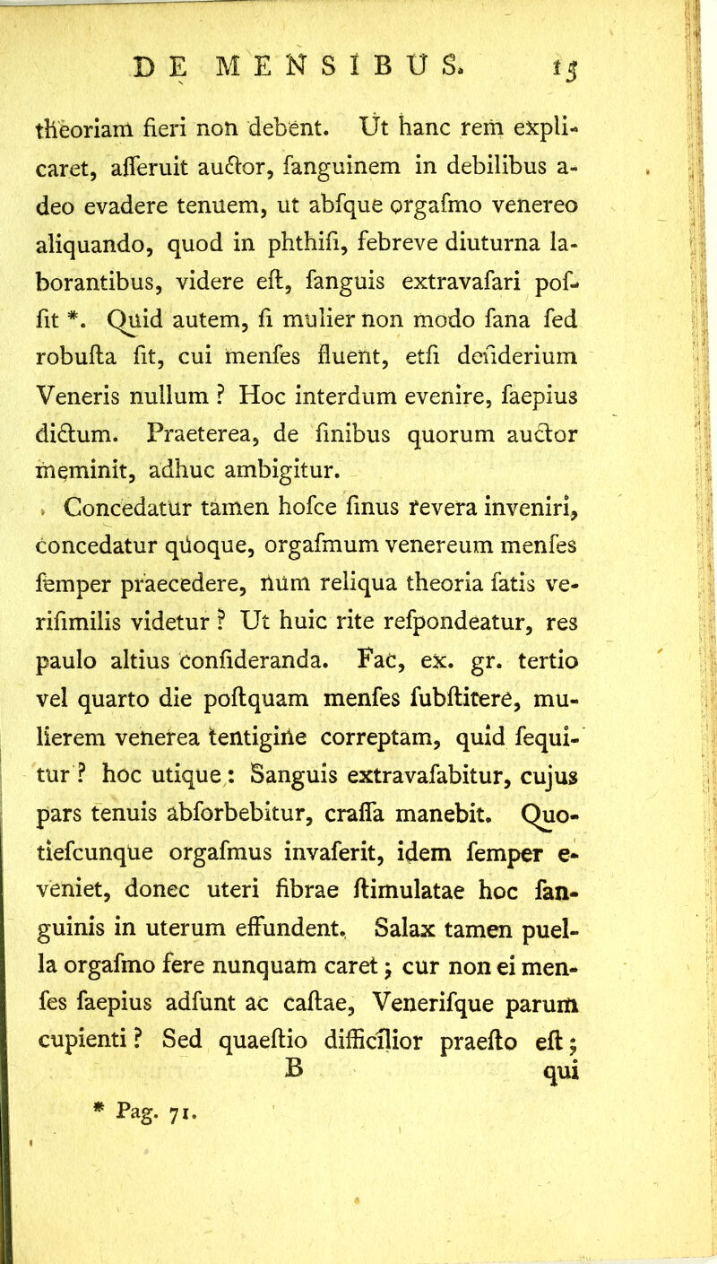 ij theoriam fieri non debent. Ut hanc rem expli- caret, afferuit audior, fanguinem in debilibus a- deo evadere tenuem, ut abfque orgafmo venereo aliquando, quod in phthifi, febreve diuturna la- borantibus, videre eft, fanguis extravafari pof- fit *. Quid autem, fi mulier non modo fana fed robufta fit, cui menfes fluent, etfi denderium Veneris nullum ? Hoc interdum evenire, faepius didtum. Praeterea, de finibus quorum auctor meminit, adhuc ambigitur. » Concedatur tamen hofce finus revera inveniri, concedatur qiioque, orgafmum venereum menfes femper praecedere, ilum reliqua theoria fatis ve- rifimiiis videtur ? Ut huic rite refpondeatur, res paulo altius confideranda. Fac, ex. gr. tertio vel quarto die poftquam menfes fubflitere, mu- lierem venerea tentigiiie correptam, quid fequi- tur ? hoc utique : Sanguis extravafabitur, cujus pars tenuis abforbebitur, craffa manebit. Quo- tiefcunque orgafmus invaferit, idem femper e- veniet, donec uteri fibrae ftimulatae hoc fan- guinis in uterum effundent. Salax tamen puel- la orgafmo fere nunquam caret; cur non ei men- fes faepius adfunt ac caftae, Venerifque parum cupienti ? Sed quaeftio difficilior praefto eft $ B qui * Pag. 71.