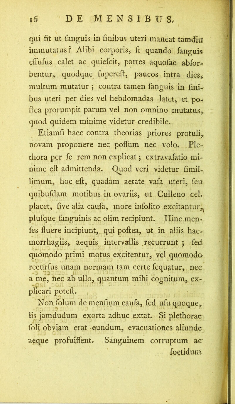 qui fit ut fanguis in finibus uteri maneat tamditf immutatus ? Alibi corporis, fi quando fanguis effufus calet ac quiefcit, partes aquofae abfor- bentur, quodque fupereft, paucos intra dies, multum mutatur ; contra tamen fanguis in fini- bus uteri per dies vel hebdomadas latet, et po- ftea prorumpit parum vel non omnino mutatus, quod quidem minime videtur credibile. Etiamfi haec contra theorias priores protuli, novam proponere nec poffum nec volo. Ple- thora per fe rem non explicat; extravafatio mi- nime eft admittenda. Quod veri videtur fimil- limum, hoc eft, quadam aetate vafa uteri, feu quibufdam motibus in ovariis, ut Culleno cel. placet, five alia caufa, more infolito excitantur^ plufque fanguinis ac olim recipiunt. Plinc men- fes fluere incipiunt,, qui poftea, ut in aliis hae- morrhagiis, aequis intervallis recurrunt ; fed quomodo primi motus excitentur, vel quomodo recurfus unam normam tam certe fequatur, nec a me, nec ab ullo, quantum mihi cognitum, ex- plicari poteft. Non folum de menftum caufa, fed ufu quoque, lis jamdudum exorta adhuc extat. Si plethorae foli obviam erat eundum, evacuationes aliunde aeque profuiffent. Sanguinem corruptum ao foetidum-