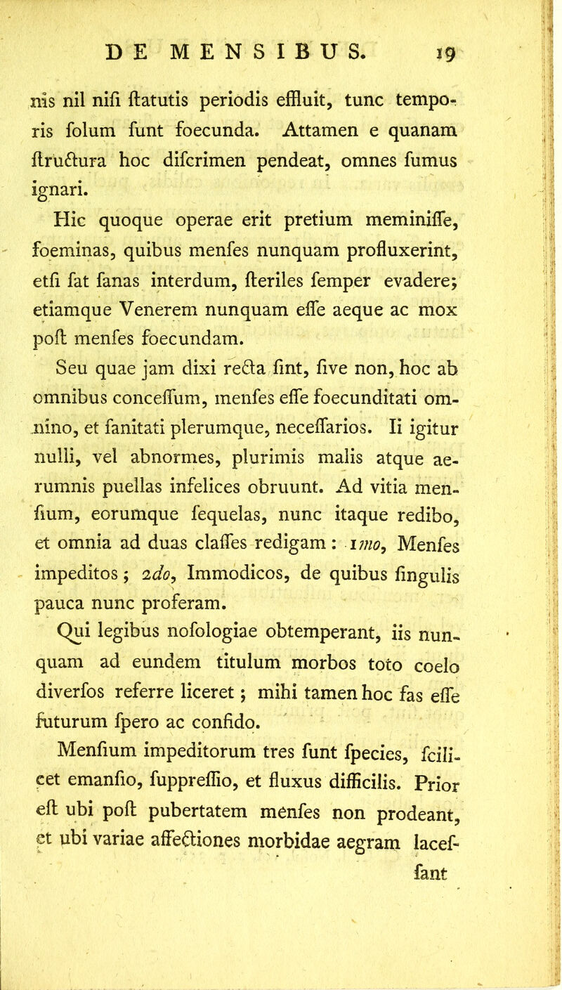 nis nil nifi ftatutis periodis effluit, tunc tempo- ris folum funt foecunda. Attamen e quanam ftru&ura hoc difcrimen pendeat, omnes fumus ignari. Hic quoque operae erit pretium meminifle, foeminas, quibus menfes nunquam profluxerint, etfi fat fanas interdum, fleriles femper evadere; etiamque Venerem nunquam efle aeque ac mox pofl; menfes foecundam. Seu quae jam dixi reda fint, five non, hoc ab omnibus conceflum, menfes efle foecunditati om- nino, et fanitati plerumque, neceflarios. Ii igitur nulli, vel abnormes, plurimis malis atque ae- rumnis puellas infelices obruunt. Ad vitia men- fmm, eorumque fequelas, nunc itaque redibo, et omnia ad duas clafles redigam: i mo, Menfes impeditos ; 2do, Immodicos, de quibus fmgulis pauca nunc proferam. Qui legibus nofologiae obtemperant, iis nun- quam ad eundem titulum morbos toto coelo diverfos referre liceret; mihi tamen hoc fas efle futurum fpero ac confido. Menfium impeditorum tres funt fpecies, fcili- cet emanfio, fuppreflio, et fluxus difficilis. Prior efl ubi pofl pubertatem menfes non prodeant, et ubi variae affediones morbidae aegram lacef- fant