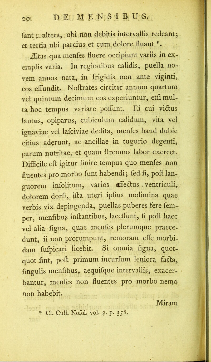 <£•0. fant; altera, ubi non debitis intervallis redeant; et tertia ubi parcius et cum dolore fluant *. iEtas qua menfes fluere occipiunt variis in ex- emplis varia. In regionibus calidis, puella no- vem annos nata, in frigidis non ante viginti, eos effundit. Noflrates circiter annum quartum vel quintum decimum eos experiuntur, etfi mul- ta hoc tempus variare poffunt. Ei cui vi&us lautus, opiparus, cubiculum calidum, vita vel ignaviae vel lafciviae dedita, menfes haud dubie citius aderunt, ac ancillae in tugurio degenti, parum nutritae, et quam flrenuus labor exercet. Difficile efl igitur finire tempus quo menfes non fluentes pro morbo funt habendi; fed fi, pofl lan- guorem infolitum, varios offe&us , ventriculi, dolorem dorfi, ifta uteri ipfius molimina quae verbis vix depingenda, puellas puberes fere fem- per, menfibus inftantibus, laceffunt, fi pofl haec vel alia figna, quae menfes plerumque praece- dunt, ii non prorumpunt, remoram effe morbi- dam fufpicari licebit. Si omnia figna, quot- quot fint, pofl primum incurfum leniora fa£la, fingulis menfibus, aequifque intervallis, exacer- bantur, menfes non fluentes pro morbo nemo non habebit. Miram * Cl. Culi. Nofol. vol. 2. p. 358.