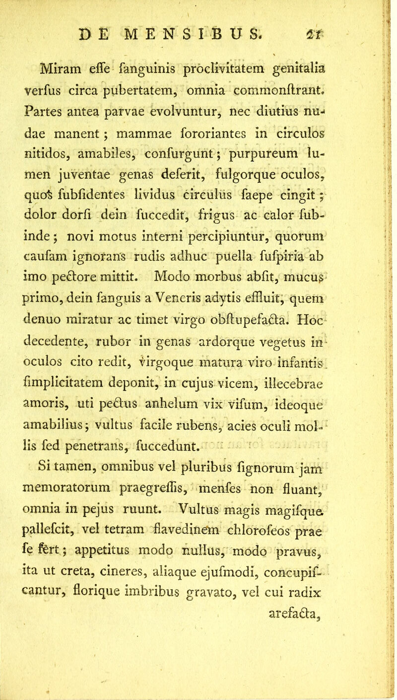 Miram eflfe fanguinis proclivitatem genitalia verfus circa pubertatem, omnia commonltrant Partes antea parvae evolvuntur, nec diutius nu-« dae manent; mammae fororiantes in circulos nitidos, amabiles, confurgunt; purpureum lu- men juventae genas deferit, fulgorque oculos, quo^ fubfidentes lividus circulus faepe cingit; dolor dorfi dein fuccedit, frigus ac calor fub- inde ; novi motus interni percipiuntur, quorum caufam ignorans rudis adhuc puella fufpiria ab imo pedore mittit. Modo morbus abfit, mucus primo, dein fanguis a Veneris adytis effluit, quem denuo miratur ac timet virgo obflupefa&a. Hoc decedente, rubor in genas ardorque vegetus in oculos cito redit, virgoque matura viro infantis. fimplieitatem deponit, in cujus vicem, illecebrae amoris, uti pe&us anhelum vix vifum, ideoque amabilius j vultus facile rubens, acies oculi mol- lis fed penetrans, fuccedunt. Si tamen, omnibus vel pluribus fignorum jam memoratorum praegreffis, menfes non fluant, omnia in pejus ruunt. Vultus magis magifqus pallefcit, vel tetram flavedinem chlorofeos prae fefht; appetitus modo nullus, modo pravus, ita ut creta, cineres, aliaque ejufmodi, concupif- cantur, florique imbribus gravato, vel cui radix arefada.