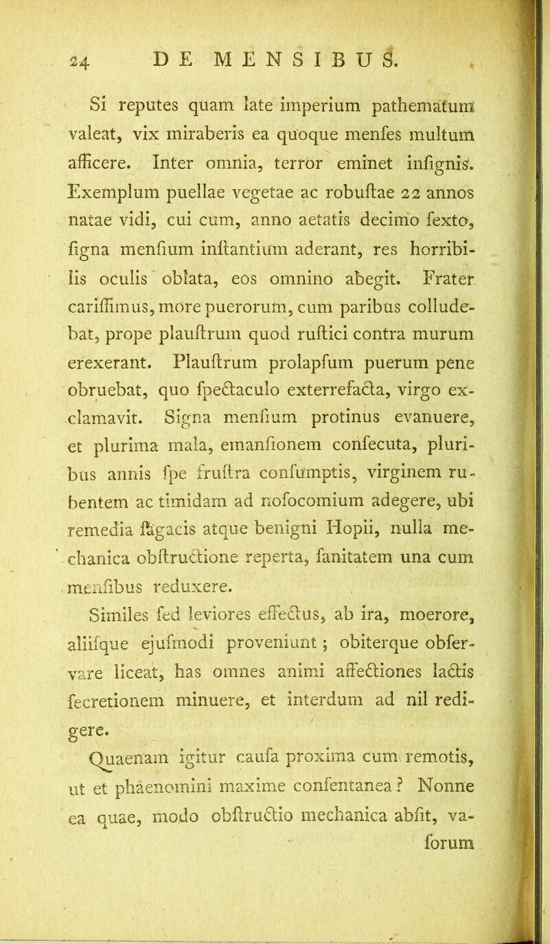 Si reputes quam late imperium pathemafunl valeat, vix miraberis ea quoque menfes multum afficere. Inter omnia, terror eminet infignis'. Exemplum puellae vegetae ac robuflae 22 annos natae vidi, cui cum, anno aetatis decimo fexto, figna menfium inflantium aderant, res horribi- lis oculis oblata, eos omnino abegit. Frater cariffimus, more puerorum, cum paribus collude- bat, prope plauflrum quod ruflici contra murum erexerant. Plauflrum prolapfum puerum pene obruebat, quo fpedtaculo exterrefacla, virgo ex- clamavit. Signa menfium protinus evanuere, et plurima mala, emanfionem confecuta, pluri- bus annis fpe fruflra confumptis, virginem ru- bentem ac timidam ad nofocomium adegere, ubi remedia ffigacis atque benigni Hopii, nulla me- chanica obflrudtione reperta, fanitatem una cum menfibus reduxere. Similes fed leviores efFedlus, ab ira, moerore, aliifque ejufmodi proveniunt; obiterque obfer- vare liceat, has omnes animi affedtiones ladlis fecretionem minuere, et interdum ad nil redi- gere. Quaenam igitur caufa proxima cum remotis, ut et phaenomini maxime confentanea ? Nonne ea quae, modo obfiru&io mechanica abht, va- forimi