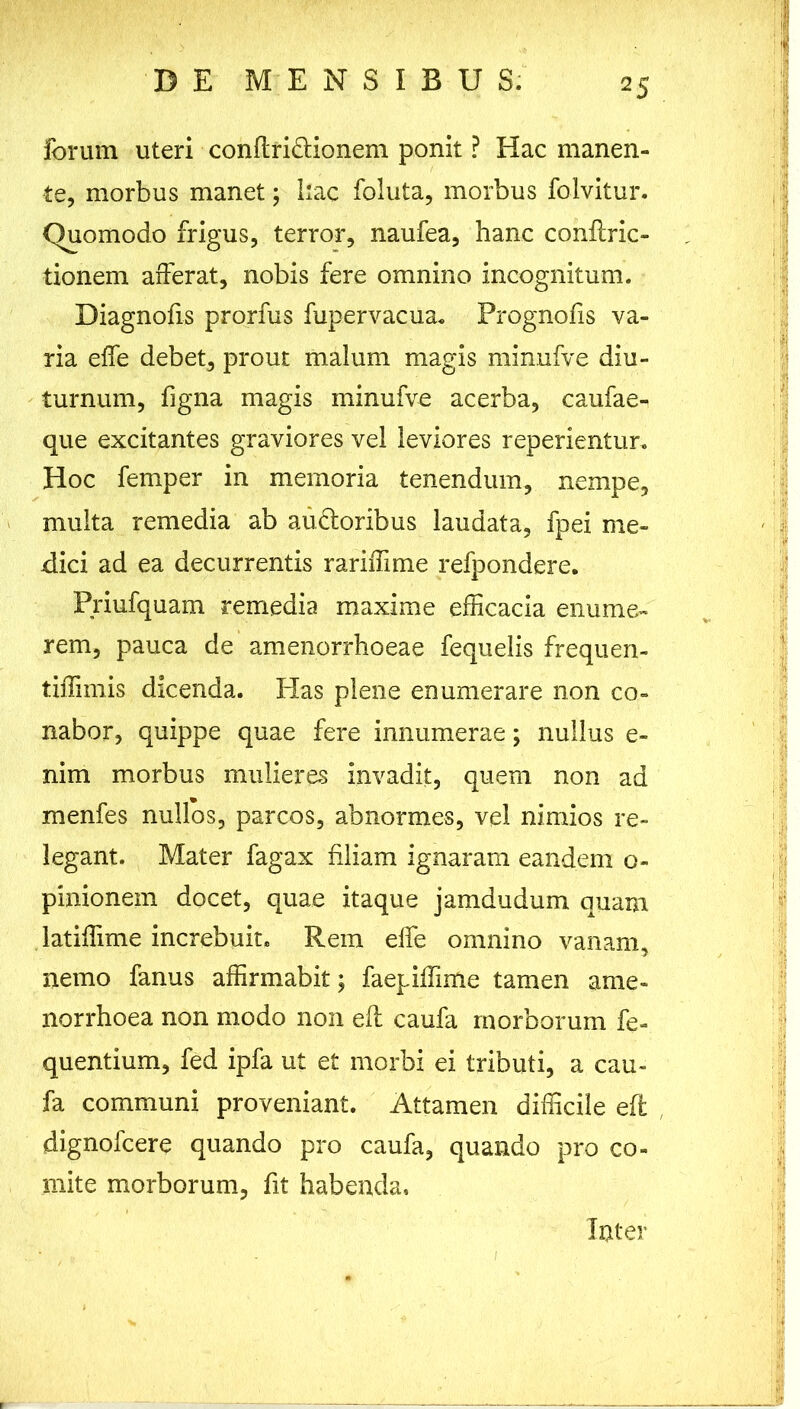 2 5 forum uteri conflri&ionem ponit ? Hac manen- te, morbus manet; hac foluta, morbus folvitur. Quomodo frigus, terror, naufea, hanc conftric- tionem afferat, nobis fere omnino incognitum. Diagnofis prorfus fupervacua. Prognofis va- ria effe debet, prout malum magis minnfve diu- turnum, figna magis minufve acerba, caufae- que excitantes graviores vel leviores reperientur. Hoc femper in memoria tenendum, nempe, multa remedia ab ancioribus laudata, fpei me- dici ad ea decurrentis rariifime refpondere. Priufquam remedia maxime efficacia enume- rem, pauca de amenorrhoeae fequelis frequen- tiffimis dicenda. Has plene enumerare non co- nabor, quippe quae fere innumerae; nullus e- nim morbus mulieres invadit, quem non ad menfes nullos, parcos, abnormes, vel nimios re- legant. Mater fagax filiam ignaram eandem o- pinionem docet, quae itaque jamdudum quam latiffime increbuit. Rem elfe omnino vanam, nemo fanus affirmabit; faepiffime tamen ame- norrhoea non modo non eft caufa morborum fe- quentium, fed ipfa ut et morbi ei tributi, a cau- fa communi proveniant. Attamen difficile eft dignofcere quando pro caufa, quando pro co- mite morborum, fit habenda. Inter