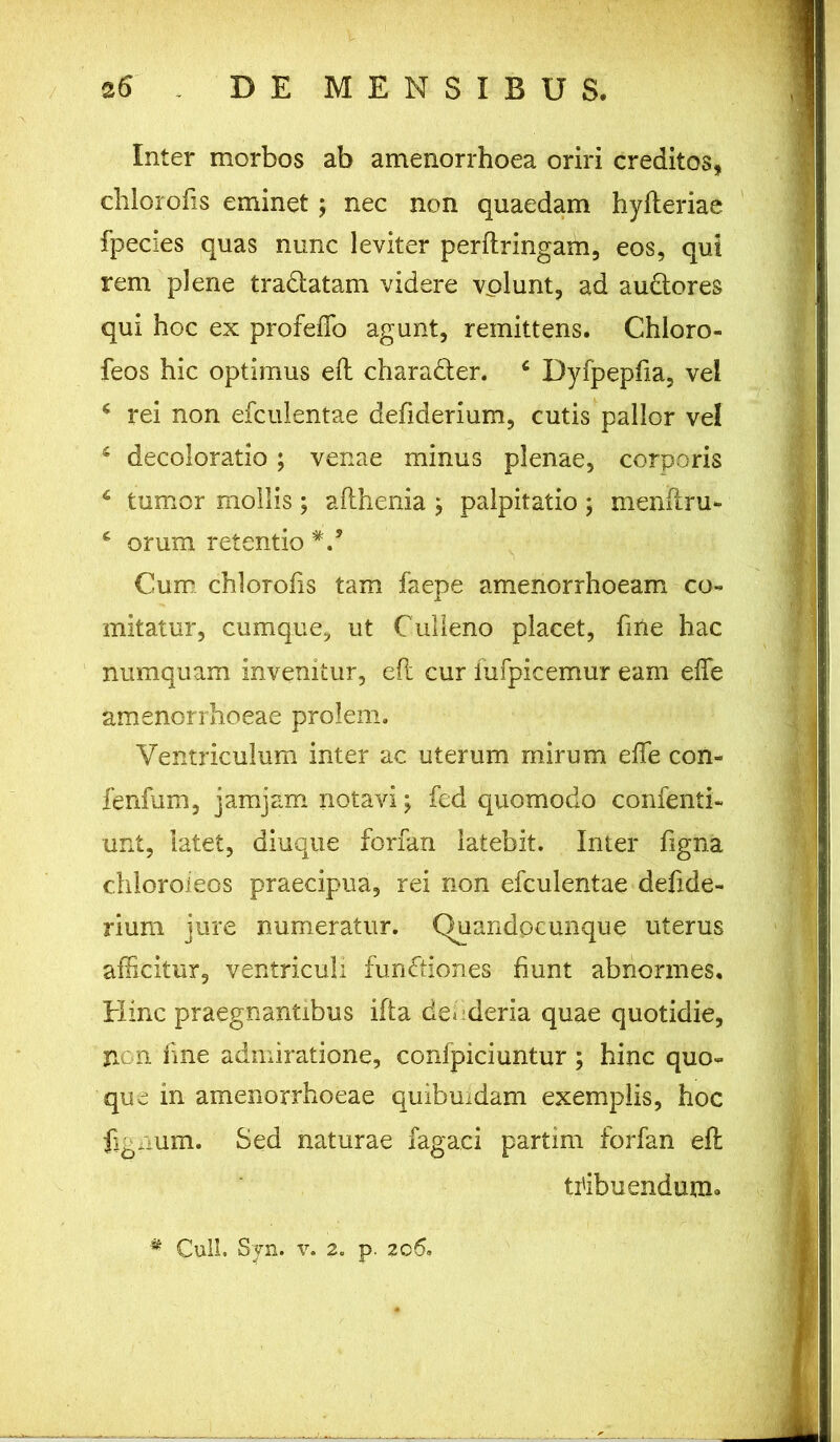 Inter morbos ab amenorrhoea oriri creditos, chlorofis eminet; nec non quaedam hyfteriae fpecies quas nunc leviter perftringam, eos, qui rem plene tra&atam videre volunt, ad au&ores qui hoc ex profeflo agunt, remittens. Chloro- feos hic optimus eft chara&er. 4 Dyfpepfta, vel c rei non efculentae defiderium, cutis pallor vel s decoloratio; venae minus plenae, corporis 6 tumor mollis; afthenia ^ palpitatio ; menftru- c orum retentio V Cum chlorofis tam faepe amenorrhoeam co- mitatur, cumque, ut Culleno placet, fine hac numquam invenitur, eft cur iufpicemur eam efte amenorrhoeae prolem. Ventriculum inter ac uterum mirum efte con- fenfum, jam jam notavi ; fed quomodo confenti- unt, latet, diuque forfan latebit. Inter figna chloroieos praecipua, rei non efculentae defide- rium jure numeratur. Quandocunque uterus afficitur, ventriculi fun&iones fiunt abnormes. Hinc praegnantibus ifta defderia quae quotidie, non fine admiratione, confpiciuntur ; hinc quo- que in amenorrhoeae quibmdam exemplis, hoc fignum. Sed naturae fagaci partim forfan eft tribuendum. # Culi. Syn. v. 2. p. 206.