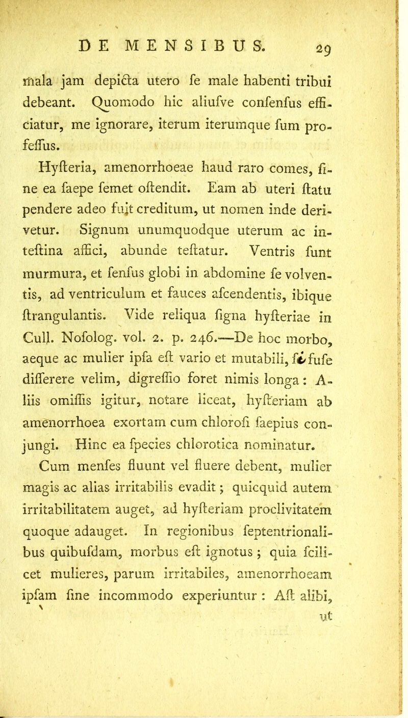 tfiala jam depidla utero fe male habenti tribui debeant. Quomodo hic aliufve confenfus effi- ciatur, me ignorare, iterum iterumque fum pro- feffus. Hyfleria, amenorrhoeae haud raro comes, fi- ne ea faepe femet oftendit. Eam ab uteri flatu pendere adeo fujt creditum, ut nomen inde deri- vetur. Signum unumquodque uterum ac in- teftina affici, abunde teflatur. Ventris funt murmura, et fenfus globi in abdomine fe volven- tis, ad ventriculum et fauces afcendentis, ibique flr angui antis. Vide reliqua figna hyfleriae in Cui}. Nofolog. vol. 2. p. 246.—De hoc morbo, aeque ac mulier ipfa eft vario et mutabili, fi fufe differere velim, digreffio foret nimis longa: A- liis omiffis igitur, notare liceat, hyfleriam ab amenorrhoea exortam cum chlorofi faepius con- jungi. Hinc ea fpecies chlorotica nominatur. Cum menfes fluunt vel fluere debent, mulier magis ac alias irritabilis evadit; quicquid autem irritabilitatem auget, ad hyfleriam proclivitatem quoque adauget. In regionibus feptentrionali- bus quibufdam, morbus eft ignotus ; quia fcili- cet mulieres, parum irritabiles, amenorrhoeam ipfam fine incommodo experiuntur : Aft alibi, \ ut