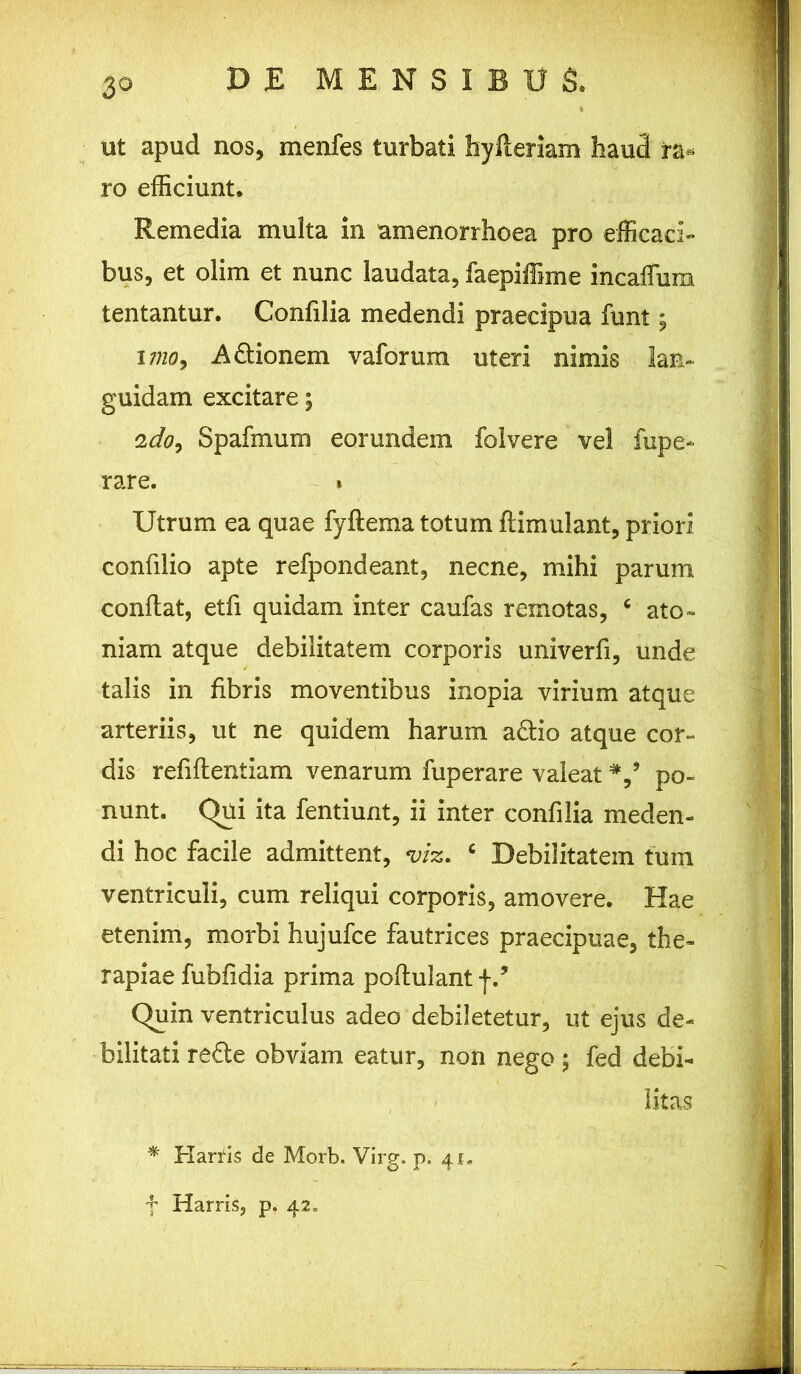 ut apud nos, menfes turbati hyfleriam haud ra* ro efficiunt. Remedia multa in amenorrhoea pro efficaci- bus, et olim et nunc laudata, faepiffime incaffum tentantur. Confilia medendi praecipua funt; i7?w9 A6lionem vaforum uteri nimis lan- guidam excitare; 2do9 Spafmum eorundem folvere vel lupe- rare. » Utrum ea quae fyftema totum ftimulant, priori confilio apte refpondeant, necne, mihi parum conflat, etfi quidam inter caufas remotas, c ato» niam atque debilitatem corporis univerfi, unde talis in fibris moventibus inopia virium atque arteriis, ut ne quidem harum a£tio atque cor- dis refiflentiam venarum fuperare valeat po- nunt. Qui ita fentiunt, ii inter confilia meden- di hoc facile admittent, m. c Debilitatem tuin ventriculi, cum reliqui corporis, amovere. Hae etenim, morbi hujufce fautrices praecipuae, the- rapiae fubfidia prima poflulant f.* Quin ventriculus adeo debiletetur, ut ejus de- bilitati re£te obviam eatur, non nego; fed debi- litas % Harfis de Morb. Virg. p. 41. f Harris, p. 42.