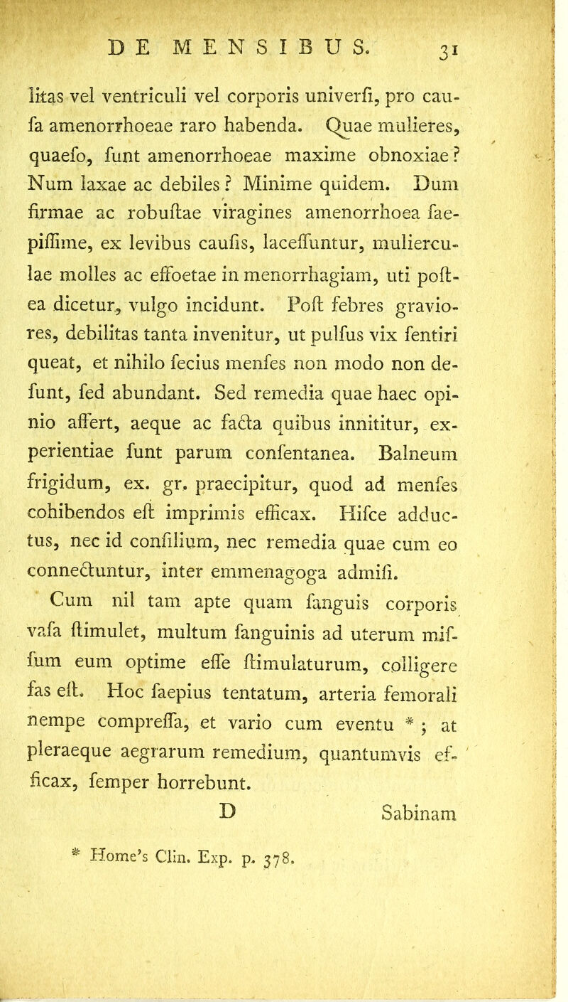 litas vel ventriculi vel corporis univerfi, pro cau- fa amenorrhoeae raro habenda. Quae mulieres, quaefo, funt amenorrhoeae maxime obnoxiae ? Num laxae ac debiles ? Minime quidem. Dum firmae ac robuftae viragines amenorrhoea fae- piflime, ex levibus caufis, laceffuntur, muliercu- lae molles ac effoetae in menorrhagiam, uti poft- ea dicetur, vulgo incidunt. Poft febres gravio- res, debilitas tanta invenitur, ut pulfus vix fentiri queat, et nihilo fecius menfes non modo non de- funt, fed abundant. Sed remedia quae haec opi- nio affert, aeque ac facta quibus innititur, ex- perientiae funt parum confentanea. Balneum frigidum, ex. gr, praecipitur, quod ad menfes cohibendos eft imprimis efficax. Hifce adduc- tus, nec id confilium, nec remedia quae cum eo connectuntur, inter emmenagoga admifi. Cum nii tam apte quam fanguis corporis vafa flimulet, multum fanguinis ad uterum mif- fum eum optime effe famulaturum, colligere fas elL Hoc faepius tentatum, arteria femorali nempe compreffa, et vario cum eventu # ; at pleraeque aegrarum remedium, quantumvis ef- ficax, femper horrebunt. D Sabinam * Home’s Clin. Exp. p. 378.