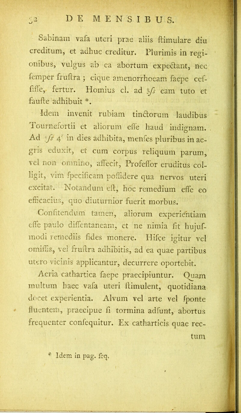 xj Sabinam vafa uteri prae aliis flimulare diu creditum, et adhuc creditur. Plurimis in regi- onibus, vulgus ab ea abortum expediant, nec femper fruftra ; eique amenorrhoeam faepe cef- fiife, fertur. Hornius cl. ad 3fs eam tuto et faufte'adhibuit •Idem invenit rubiam tinctorum laudibus Tournefortii et aliorum effe haud indignam. Ad :fi 4 m dies adhibita, menfes pluribus in ae- gris eduxit, et cum corpus reliquum parum, vel non omnino, affecit, Profeffor eruditus col- ligit, vim fpecihcam poffidere qua nervos uteri excitat. Notandum efl, hoc remedium effe eo efficacius, quo diuturnior fuerit morbus. Confitendum tamen, aliorum experientiam effe paulo diffentaneam, et ne nimia fit hujuf- modi remediis fides monere. Hiffe igitur vel omiffis, vel fruftra adhibitis, ad ea quae partibus utero vicinis applicantur, decurrere oportebit. Acria cathartica faepe praecipiuntur. Chiam multum baec vafa uteri ftimulent, quotidiana docet experientia. Alvum vel arte vel fponte fluentem, praecipue fi tormina adfunt, abortus frequenter confequitur. Ex catharticis quae rec- tum * Idem in pag. fe<|.