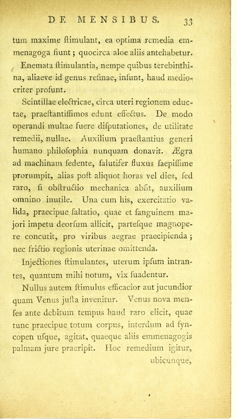 tum maxime flimulant, ea optima remedia em- menagoga fiunt; quocirca aloe aliis antehabetur. Enemata flimulantia, nempe quibus terebinthi- na, aliaeve id genus refinae, infunt, haud medio- criter profunt. Scintillae electricae, circa uteri regionem educ- tae, praeftantiffimos edunt effeChis. De modo operandi multae fuere difplitationes, de utilitate remedii, nullae. Auxilium praeff antius generi humano philofophia nunquam donavit. JEgra ad machinam fedente, falutifer fluxus faepiflime prorumpit, alias pofi aliquot horas vel dies, fed raro, fi obftruCtio mechanica abfit, auxilium omnino inutile. Una cum his, exercitatio va- lida, praecipue faltatio, quae et fanguinem ma- jori impetu deorfum allicit, partefque magnope- re concutit, pro viribus aegrae praecipienda; nec fri&io regionis uterinae omittenda. Injedtiones fiimulantes, uterum ipfum intran- tes, quantum mihi notum, vix fuadentur. Nullus autem (limulus efficacior aut jucundior quam Venus jufta invenitur. Venus nova men- fes ante debitum tempus haud raro elicit, quae tunc praecipue totum corpus, interdum ad fyn- copen ufque, agitat, quaeque aliis emmenagogis palmam jure praeripit. Hoc remedium igitur, ubicunque,