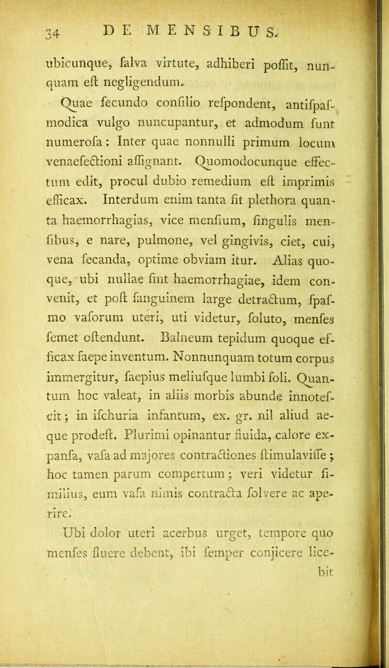 ubicunque, falva virtute, adhiberi poffit, nun- quam eft negligendum. Quae fecundo confilio refpondent, antifpaE modica vulgo nuncupantur, et admodum funt numerofa: Inter quae nonnulli primum locum venaefectioni aflignant. Quomodocunque effec- tum edit, procul dubio remedium eft imprimis efficax. Interdum enim tanta fit plethora quan- ta haemorrhagias, vice menflum, fingulis men- fibus, e nare, pulmone, vel gingivis, ciet, cui, vena fecanda, optime obviam itur. Alias quo- que, ubi nullae fmt haemorrhagiae, idem con- venit, et poft fanguinem large detra&um, fpaf- mo vaforum uteri, uti videtur, foluto, menfes femet oftendunt. Balneum tepidum quoque ef- ficax faepe inventum. Nonnunquam totum corpus immergitur, faepius meliufque lumbi foli. Quan- tum hoc valeat, in aliis morbis abunde innotef- cit; in ifchuria infantem, ex. gr. nil aliud ae- que prodeft. Plurimi opinantur fluida, calore ex- panfa, vafa ad majores contractiones ftimulaviffe; hoc tamen parum compertum; veri videtur fi- milius, eum vafa nimis contradla folvere ac ape- rire. Ubi dolor uteri acerbus urget, tempore quo menfes fluere debent, ibi femper conjicere lice- bit