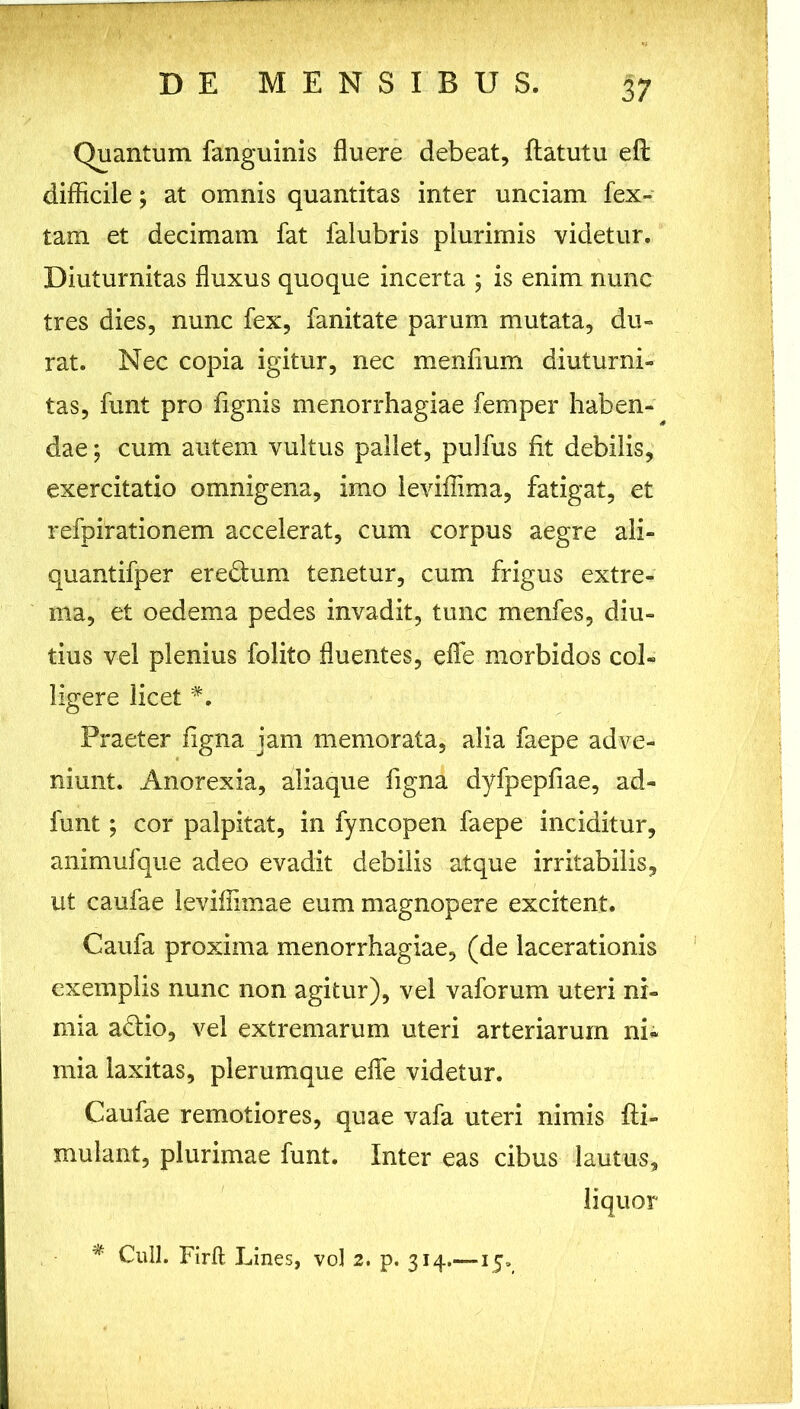 1 • v • ‘ ? Wmmm ' w 1 DE MENSIBUS. 37 : Quantum fanguinis fluere debeat, ftatutu eft difficile; at omnis quantitas inter unciam fex- tam et decimam fat falubris plurimis videtur. Diuturnitas fluxus quoque incerta ; is enim nunc tres dies, nunc fex, fanitate parum mutata, du- rat. Nec copia igitur, nec menflum diuturni- tas, funt pro flgnis menorrhagiae femper haben- dae ; cum autem vultus pallet, puifus fit debilis, exercitatio omnigena, imo leviffima, fatigat, et refpirationem accelerat, cum corpus aegre ali- quantifper eredum tenetur, cum frigus extre- ma, et oedema pedes invadit, tunc menfes, diu- tius vel plenius folito fluentes, efle morbidos col- ligere licet #. Praeter figna jam memorata, alia faepe adve- niunt. Anorexia, aliaque figna dyfpepfiae, ad- funt; cor palpitat, in fyncopen faepe inciditur, animufque adeo evadit debilis atque irritabilis, ut caufae leviffimae eum magnopere excitent. Caufa proxima menorrhagiae, (de lacerationis exemplis nunc non agitur), vel vaforum uteri ni- mia adio, vel extremarum uteri arteriarum ni- mia laxitas, plerumque efle videtur. Caufae remotiores, quae vafa uteri nimis fti- mulant, plurimae funt. Inter eas cibus lautus, liquor