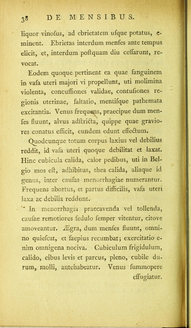 liquor vinofus, ad ebrietatem ufque potatus, e- minent. Ebrietas interdum menfes ante tempus elicit, et, interdum poftquam diu ceflarunt, re- vocat. Eodem quoque pertinent ea quae fanguinem in vafa uteri majori vi propellunt, uti molimina violenta, concuffiones validae, contufiones re- gionis uterinae, faltatio, mentifque pathemata excitantia. Venus frequens, praecipue dum men- fes fluunt, alvus adftridla, quippe quae gravio- res conatus efficit, eundem edunt effe&um. Quodcunque totum corpus laxius vel debilius reddit, id vafa uteri quoque debilitat et laxat. Hinc cubicula calida, calor pedibus, uti in Bel- gio mos eft, adhibitus, thea calida, aliaque id genus, inter caufas menorrhagiae numerantur. Frequens abortus, et partus difficilis, vafa uteri laxa ac debilia reddunt. - ^ In menorrhagia praecavenda vel tollenda, caufae remotiores fedulo femper vitentur, citove amoveantur. iEgra, dum menfes fluunt, omni- no quiefcat, et faepius recumbat; exercitatio e- nim omnigena nociva. Cubiculum frigidulum, calido, cibus levis et parcus, pleno, cubile du- rum, molli, antehabeatur. Venus fummopere effugiatur.