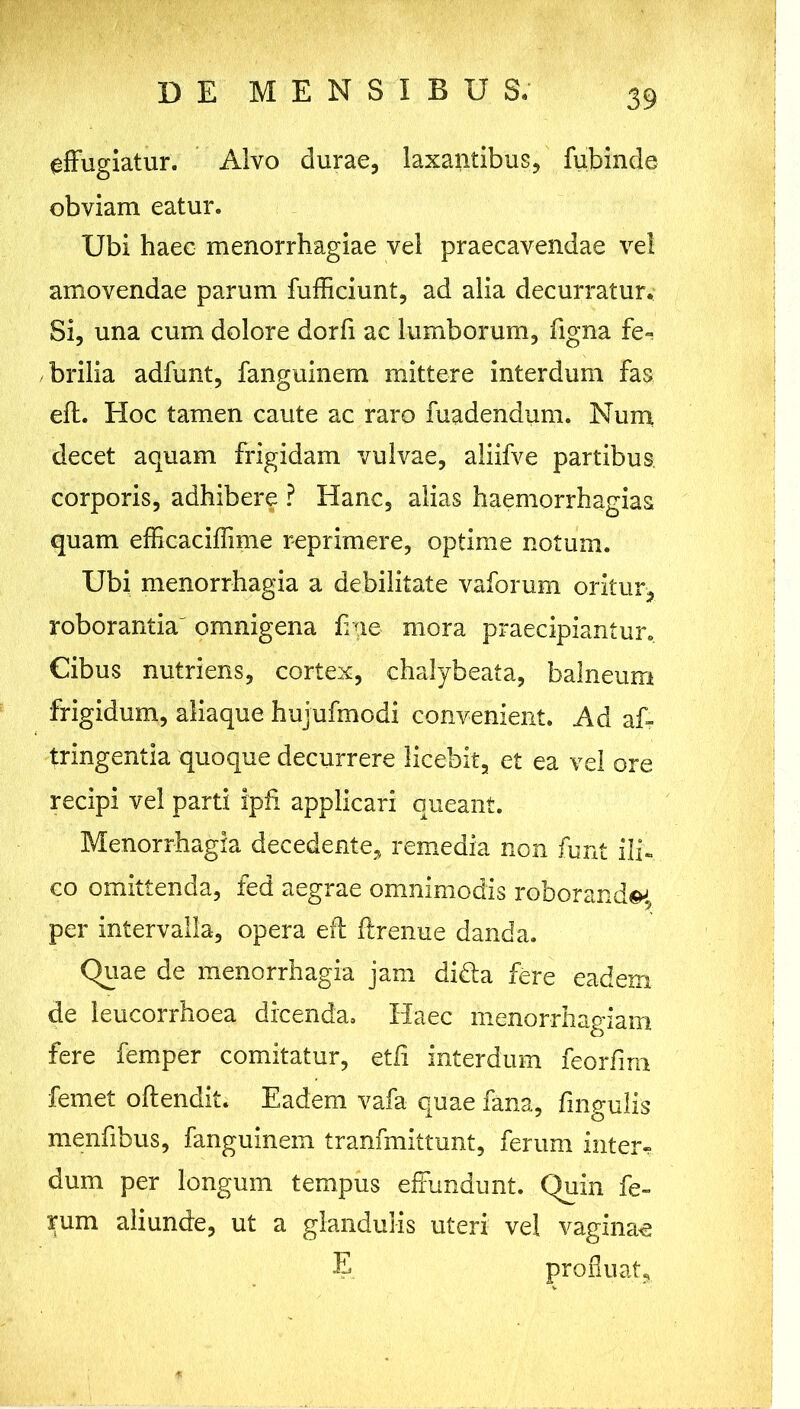 effugiatur. Alvo durae, laxantibus, fubinde obviam eatur. Ubi haec menorrhagiae vel praecavendae vel amovendae parum fufficiunt, ad alia decurratur. Si, una cum dolore dorfi ac lumborum, figna fe- brilia adfunt, fanguinem mittere interdum fas eft. Hoc tamen caute ac raro madendum. Num decet aquam frigidam vulvae, aliifve partibus corporis, adhibere ? Hanc, alias haemorrhagias quam efficaciffime reprimere, optime notum. Ubi menorrhagia a debilitate vaforum oritur, roborantia' omnigena h ae mora praecipiantur. Cibus nutriens, cortex, chalybeata, balneum frigidum, aliaque hujufmodi convenient. Ad af- tringentia quoque decurrere licebit, et ea vel ore recipi vel parti ipfi applicari queant. Menorrhagia decedente, remedia non funt ili. co omittenda, fed aegrae omnimodis roboranda, per intervalla, opera eff ftrenue danda. Quae de menorrhagia jam di&a fere eadem de leucorrhoea dicenda. Haec menorrhagiam fere femper comitatur, etli interdum feorfirn femet offendit. Eadem vafa quae fana, fmgulis menfibus, fanguinem tranfmittunt, ferum inter- dum per longum tempus effundunt. Quin fe- rum aliunde, ut a glandulis uteri vel vaginae E profluat.